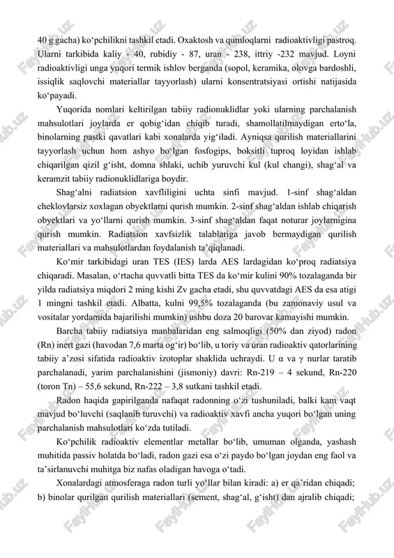 niy – 210. er qobig‘ida va uylar qurish uchun ishlatiladigan qurilish materiallarida mavjud bo‘lgan radioaktiv elementlar bizni tanamiz orqali tinmay o‘tib turuvchi nurlarni tarqatadilar, ya’ni ular tashqi radiatsiya manbaini tashkil etadilar. shu bilan birga kamyob va shu jumladan qurilish materiallaridan ajralib chiquvchi radioaktiv elementlar, radon inert gazi, organizmimiz ichiga kirib doimiy ichki nurlanish manbaini tashkil etadi. tuproq (grunt) turi va inshootlar turiga ko‘ra er nurlanishining jadalligi juda kuchli darajada o‘zgarib turadi. odatda tabiiy radionuklidlar konsentratsiyasi tog‘larning xarsang tosh qatlamlarida yuqori bo‘lib, bunda rubidiy – 87 (1 t gruntda 40 g gacha) ko‘pchilikni tashkil etadi. oxaktosh va qumloqlarni radioaktivligi pastroq. ularni tarkibida kaliy - 40, rubidiy - 87, uran - 238, ittriy -232 mavjud. loyni radioaktivligi unga yuqori termik ishlov berganda (sopol, keramika, olovga bardoshli, issiqlik saqlovchi materiallar tayyorlash) ularni konsentratsiyasi ortishi natijasida ko‘payadi. yuqorida nomlari keltirilgan tabiiy radionuklidlar yoki ularning parchalanish mahsulotlari joylarda er qobig‘idan chiqib turadi, shamollatilmaydigan erto‘la, binolarning …