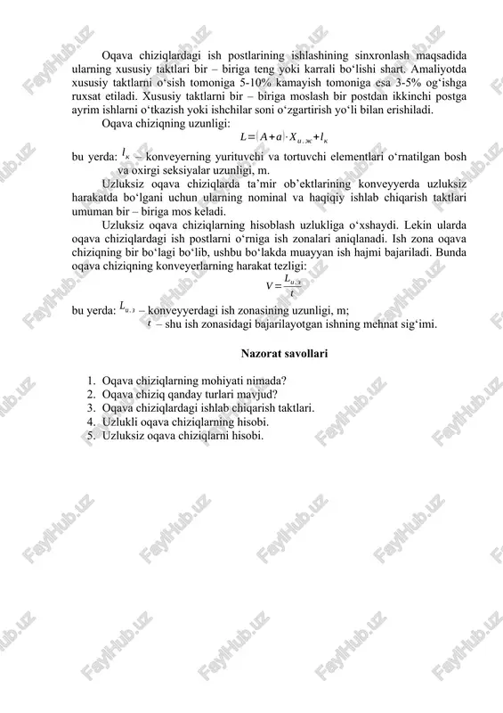ing xususiy taktlari bir – biriga teng yoki karrali bo‘lishi shart. amaliyotda xususiy taktlarni o‘sish tomoniga 5-10% kamayish tomoniga esa 3-5% og‘ishga ruxsat etiladi. xususiy taktlarni bir – biriga moslash bir postdan ikkinchi postga ayrim ishlarni o‘tkazish yoki ishchilar soni o‘zgartirish yo‘li bilan erishiladi. oqava chiziqning uzunligi: bu yerda: – konveyerning yurituvchi va tortuvchi elementlari o‘rnatilgan bosh va oxirgi seksiyalar uzunligi, m. uzluksiz oqava chiziqlarda ta’mir ob’ektlarining konveyyerda uzluksiz harakatda bo‘lgani uchun ularning nominal va haqiqiy ishlab chiqarish taktlari umuman bir – biriga mos keladi. uzluksiz oqava chiziqlarning hisoblash uzlukliga o‘xshaydi. lekin ularda oqava chiziqlardagi ish postlarni o‘rniga ish zonalari aniqlanadi. ish zona oqava chiziqning bir bo‘lagi bo‘lib, ushbu bo‘lakda muayyan ish hajmi bajariladi. bunda oqava chiziqning konveyerlarning harakat tezligi: bu yerda: – konveyyerdagi ish zonasining uzunligi, m; – shu ish zonasidagi bajarilayotgan ishning mehnat sig‘imi. nazorat savollari 1. oqava chiziqlarning mohiyati nimada? 2. oqava chiziq qanday turlari mavjud? 3. …