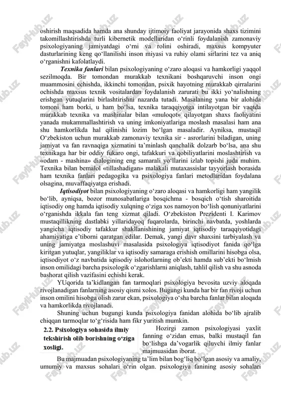 dlari) o‘z o‘rnida foydalanadi va biologiya, anatomiya, fiziologiya, neyrofiziologiya kabi fanlarning shu kungacha erishgan yutuqlaridan foydalanadi. shuning uchun tabiiy fanlar sohasida erishilgan barcha yutuqlar psixologiyaning predmetini mukammalroq yoritishga o‘z hissasini qo‘shgan xolda uni boyitadi. kibernetika fani sohasidagi erishilgan yutuqlar psixologiya uchun ham ahamiyatli va zarur bo‘lib, u inson shaxsining o‘z-o‘zini boshqarish va psixik jarayonlarni takomillashtirish borasida axborotlar texnologiyasi va kibernetika tomonidan qo‘lga kiritilgan yutuqlar va tadqiqot metodlari, maxsus dasturdan o‘z o‘rnida foydalanadi. ayniksa, ma’lumotlar asri bo‘lgan xx1 asrda informatsion texnologiyalar va modellashtirish borasida psixologiya hamda kibernetika hamkorligining salohiyati yanada ortadi. masalan, oddiy muloqot jarayonini yanada takomillashtirish, har bir so‘zning shaxslararo munosabatlardagi ta’sirchanligini oshirish maqsadida hamda ana shunday ijtimoiy faoliyat jarayonida shaxs tizimini takomillashtirishda turli kibernetik modellaridan o‘rinli foydalanish zamonaviy psixologiyaning jamiyatdagi o‘rni va rolini oshiradi, maxsus kompyuter dasturlarining keng qo‘llanilishi inson miyasi va ruhiy olami sirlarini tez va aniq o‘rganishni kafolatlaydi. texnika fanlari bilan psixologiyaning o‘zaro aloqasi va hamkorligi yaqqol …