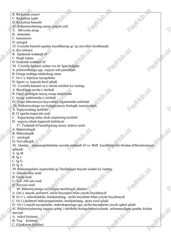 nsiy aloqa orqali d. havo-chang orqali 28. provachek rikketsiyalari tomonidan chaqiriladigan kasallikni ko`rsating: a. epidemik toshmali tif b. epidemik qaytalama tif c. ku-isitmasi d. marsel` isitmasi 29. rikketsiyalarning bakteriyalar bilan uxshashligi: a. xujayrasining tuzilishi, kupayish usullari b. xujayra kul`turasida o`stirilishi c. xujayra ichi parazitlari ekanligi d. o`z metabolizmiga ega bo`lmasligi 30. rikketsiyalarning viruslar bilan uxshashligi: a. xujayraning tuzilishi, kupayish usuli b. dnk va rnkga ega bulishi c. obligat xujayra ichi parazit ekanligi d. shaxsiy fermentlarga ega bulishi 31endemik toshmali tif qo`zg`atuvchisini ko`rsating: a. rickettsia prowazekii b. rickettsia conori c. rickettsia typhi d. rickettsia burnetti 32. rikketsiozlarning asosiy yuqish yuli: a. bilvosita aloqa b. alimentar c. transmissiv d. aerogen 33. coxiella burnetti qanday kasallikning qo`zg`atuvchisi hisoblanadi: a. ku-isitmasi b. epidemik toshmali tif c. doqli isitma d. endemik toshmali tif 34. coxiella burnetii uchun xos bo`lgan belgilar: a. polimorfizmga ega, xujayra ichi parazitlari b. ozuqa muhitga talabchang emas c. gr (+), bipolyar …