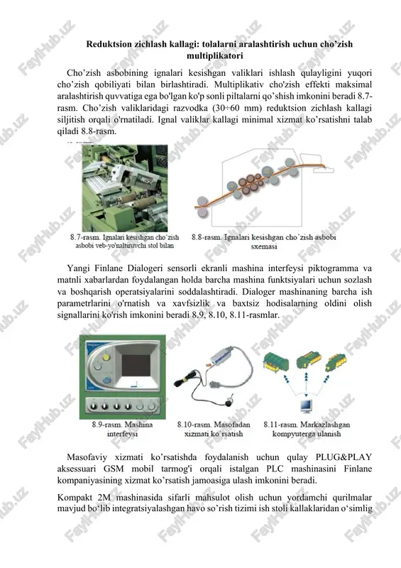 : tolalarni aralashtirish uchun cho’zish multiplikatori cho’zish asbobining ignalari kesishgan valiklari ishlash qulayligini yuqori cho’zish qobiliyati bilan birlashtiradi. multiplikativ cho'zish effekti maksimal aralashtirish quvvatiga ega bo'lgan ko'p sonli piltalarni qo’shish imkonini beradi 8.7-rasm. cho’zish valiklaridagi razvodka (30÷60 mm) reduktsion zichlash kallagi siljitish orqali o'rnatiladi. ignal valiklar kallagi minimal xizmat ko’rsatishni talab qiladi 8.8-rasm. yangi finlane dialogeri sensorli ekranli mashina interfeysi piktogramma va matnli xabarlardan foydalangan holda barcha mashina funktsiyalari uchun sozlash va boshqarish operatsiyalarini soddalashtiradi. dialoger mashinaning barcha ish parametrlarini o'rnatish va xavfsizlik va baxtsiz hodisalarning oldini olish signallarini ko'rish imkonini beradi 8.9, 8.10, 8.11-rasmlar. masofaviy xizmati ko’rsatishda foydalanish uchun qulay plug&play aksessuari gsm mobil tarmog'i orqali istalgan plc mashinasini finlane kompaniyasining xizmat ko’rsatish jamoasiga ulash imkonini beradi. kompakt 2m mashinasida sifarli mahsulot olish uchun yordamchi qurilmalar mavjud bo‘lib integratsiyalashgan havo so’rish tizimi ish stoli kallaklaridan o‘simlig qoldiqlari va iflosliklarni so‘rib tortib oladi, mashinaning barcha ish zonalarida ishlaydi va asosiy …