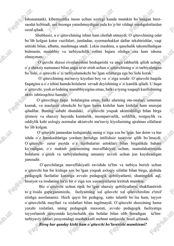 rcha ta'lim tarbiyaviy ishlarini rejali ravishda ,uni asosiy maqsad – «o`zida ma'naviy boylikni ,axloqiy poklikni va jismoniy kamolotni o`zida garmonik xolda mujassamlashtirgan yangi odamni tarbiyalash»maqsadiga kun sayin buysundirgan xolda olib boradi. o`qituvchi o`quvchi shaxsining shakllanishi faqat darslarda va sinfdan tashqari mashgulotlardagina boshqarib qolmaydi. o`qituvchi o`zining shaxsiy namunasi tashqi kiyofasi va xatti-harakati bilan o`zining ichki ma'naviy sifatlari bilan ba'zan o`zi syezmagan xolda o`quvchilarga ta'sir ko`rsatadi.ularning idyeali bo`lib koladi. kishi ko`pincha o`zi eng yaxshi ko`rgan o`qituvchisining ta'siri ostida o`z hayot yo`lini tanlab oladi. ulug rus pedagogi, bolalar psixologiyasini chuqur bilimdoni k.d.ushinskiy bunday deb yozgan edi: «tarbiyachi shaxsining yosh kalbga ta'siri shunday bir tarbiyaviy kuchni tashkil etadiki, uning urnini na darsliklar, na axloqiy va'z-nasixatlar, na jazolash na rrag`batlantirish sistemasit bosa oladi». maktab ishi amaliyotsiga ta'limning texnika vositalari tobora ko`proq joriy qilinayotgan hozirgi bir davrda, o`qituvchining o`quvchi shaxsini shakllantirishdagi roli hech bir kamaymaydi. akadyemik m.m.lavrentev bu hakda juda yaxshi gapirgan. undan, ertangi kun o`qituvchisini …