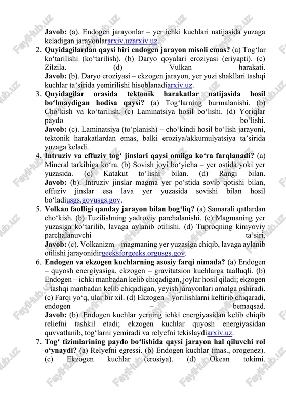 lar yer yuzasidagi barcha notekisliklarni yaratishga harakat qilsa, ekzogen kuchlar ularni yuvib tekislashga intiladiarxiv.uz. endogen jarayonlar balandlik va strukturani koʻtaradi, ekzogen jarayonlar esa maydalash, eklasslash va akkumulatsiyalash orqali relyefni silliqlaydi. masalan, togʻlar (vulkan va tektonik manbali) qanchalik baland koʻtarilsa, ularning eroziyasi ham shunchalik kuchayadiarxiv.uz. shunday qilib, yerdagi shakllanish va aşınish jarayonlari hamkorlikda olib borilib, yer yuzasining hozirgi holatini yuzaga keltiradi. manbalar · endogen jarayonlar va geologik jarayonlar haqida maʼlumotlar oʻzbekiston milliy ensiklopediyasidan ham olinganarxiv.uzuz.wikipedia.org. · vulkanizm va magmatik jarayonlar boʻyicha maʼlumotlar usgs va geeksforgeeks manbalaridan olinganusgs.govusgs.govgeeksforgeeks.org. · endogen va ekzogen jarayonlar farqi bo‘yicha arxiv.uz materiallaridan foydalanilganarxiv.uzarxiv.uz. · togʻ tizimlari paydo boʻlishi va orogenez jarayoni haqidagi maʼlumotlar inglizcha vikipediya maqolasidan olinganen.wikipedia.org. · magmatik jinslar tasnifi va intruziv/effuziv tushunchalari oʻzme bo‘yicha bayon qilinganuz.wikipedia.orguz.wikipedia.org. test savollari va javob kaliti 1. endogen jarayonlar nima? (a) yer ichki energiyasi taʼsirida paydo boʻladigan geologik jarayonlar. (b) quyosh energiyasi natijasida sodir boʻladigan jarayonlar. (c) har ikkisi ham. …