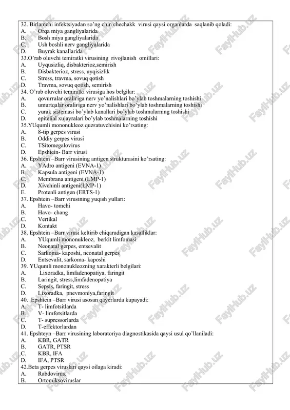 so’ng qoladigan asoratlari: a. pnevmoniya, gepatit, entsefalit, otit b. bug'ma, skarlatina, pnevmoniya, revmatizm c. gepatit, revmatizm, entsefalit, bug'ma d. otit, pnevmoniya, revmatizm, skarlatina 32. birlamchi infektsiyadan so’ng chin chechakk virusi qaysi organlarda saqlanib qoladi: a. orqa miya gangliyalarida b. bosh miya gangliyalarida c. ush boshli nerv gangliyalarida d. buyrak kanallarida 33.o’rab oluvchi temiratki virusining rivojlanish omillari: a. uyqusizliq, disbakterioz,semirish b. disbakterioz, stress, uyqisizlik c. stress, travma, sovuq qotish d. travma, sovuq qotish, semirish 34. o’rab oluvchi temiratki virusiga hos belgilar: a. qovurg'alar oralig'iga nerv yo’nalishlari bo’ylab toshmalarning toshishi b. umurtqalar oralig'iga nerv yo’nalishlari bo’ylab toshmalarning toshishi c. yurak sistemasi bo’ylab kanallari bo’ylab toshmalarning toshishi d. epitelial xujayralari bo’ylab toshmalarning toshishi 35.yuqumli mononukleoz quzg'atuvchisini ko’rsating: a. 8-tip gerpes virusi b. oddiy gerpes virusi c. tsitomegalovirus d. epshtein- barr virusi 36. epshtein –barr virusining antigen strukturasini ko’rsating: a. yadro antigeni (evna-1) b. kapsula antigeni (evna-1) c. membrana antigeni (lmp-1) d. xivchinli antigeni(lmp-1) …