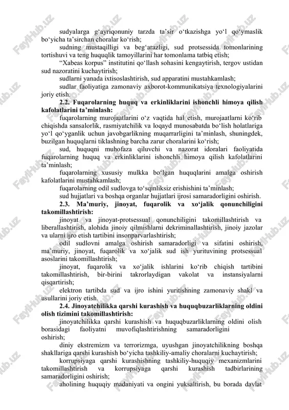 tidan sud nazoratini kuchaytirish; sudlarni yanada ixtisoslashtirish, sud apparatini mustahkamlash; sudlar faoliyatiga zamonaviy axborot-kommunikatsiya texnologiyalarini joriy etish. 2.2. fuqarolarning huquq va erkinliklarini ishonchli himoya qilish kafolatlarini ta’minlash: fuqarolarning murojaatlarini o‘z vaqtida hal etish, murojaatlarni ko‘rib chiqishda sansalorlik, rasmiyatchilik va loqayd munosabatda bo‘lish holatlariga yo‘l qo‘yganlik uchun javobgarlikning muqarrarligini ta’minlash, shuningdek, buzilgan huquqlarni tiklashning barcha zarur choralarini ko‘rish; sud, huquqni muhofaza qiluvchi va nazorat idoralari faoliyatida fuqarolarning huquq va erkinliklarini ishonchli himoya qilish kafolatlarini ta’minlash; fuqarolarning xususiy mulkka bo‘lgan huquqlarini amalga oshirish kafolatlarini mustahkamlash; fuqarolarning odil sudlovga to‘sqinliksiz erishishini ta’minlash; sud hujjatlari va boshqa organlar hujjatlari ijrosi samaradorligini oshirish. 2.3. ma’muriy, jinoyat, fuqarolik va xo‘jalik qonunchiligini takomillashtirish: jinoyat va jinoyat-protsessual qonunchiligini takomillashtirish va liberallashtirish, alohida jinoiy qilmishlarni dekriminallashtirish, jinoiy jazolar va ularni ijro etish tartibini insonparvarlashtirish; odil sudlovni amalga oshirish samaradorligi va sifatini oshirish, ma’muriy, jinoyat, fuqarolik va xo‘jalik sud ish yurituvining protsessual asoslarini takomillashtirish; jinoyat, fuqarolik va xo‘jalik ishlarini ko‘rib …