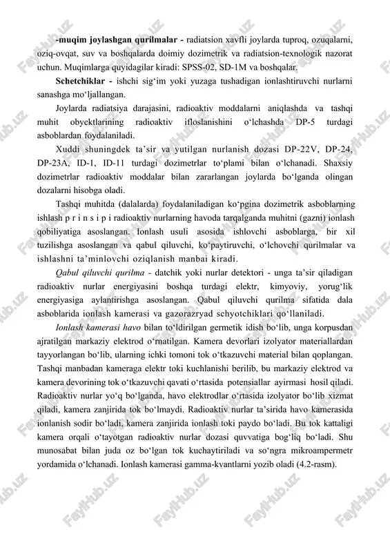 blardan foydalaniladi. xuddi shuningdek ta’sir va yutilgan nurlanish dozasi dp-22v, dp-24, dp-23a, id-1, id-11 turdagi dozimetrlar to‘plami bilan o‘lchanadi. shaxsiy dozimetrlar radioaktiv moddalar bilan zararlangan joylarda bo‘lganda olingan dozalarni hisobga oladi. tashqi muhitda (dalalarda) foydalaniladigan ko‘pgina dozimetrik asboblarning ishlash p r i n s i p i radioaktiv nurlarning havoda tarqalganda muhitni (gazni) ionlash qobiliyatiga asoslangan. ionlash usuli asosida ishlovchi asboblarga, bir xil tuzilishga asoslangan va qabul qiluvchi, ko‘paytiruvchi, o‘lchovchi qurilmalar va ishlashni ta’minlovchi oziqlanish manbai kiradi. qabul qiluvchi qurilma - datchik yoki nurlar detektori - unga ta’sir qiladigan radioaktiv nurlar energiyasini boshqa turdagi elektr, kimyoviy, yorug‘lik energiyasiga aylantirishga asoslangan. qabul qiluvchi qurilma sifatida dala asboblarida ionlash kamerasi va gazorazryad schyotchiklari qo‘llaniladi. ionlash kamerasi havo bilan to‘ldirilgan germetik idish bo‘lib, unga korpusdan ajratilgan markaziy elektrod o‘rnatilgan. kamera devorlari izolyator materiallardan tayyorlangan bo‘lib, ularning ichki tomoni tok o‘tkazuvchi material bilan qoplangan. tashqi manbadan kameraga elektr toki kuchlanishi berilib, bu markaziy elektrod …