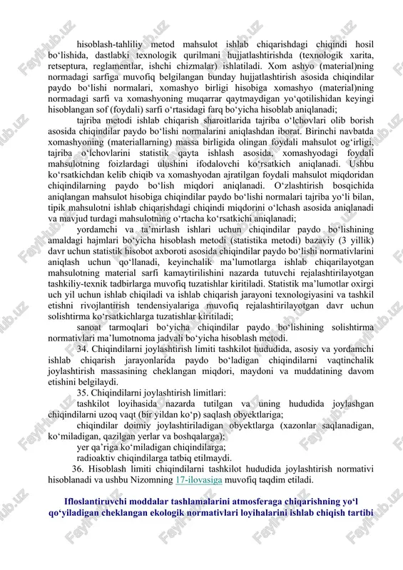 ar olgan holda chiqindilarning paydo bo‘lish manbalarini tekshirish natijalari, bunda paydo bo‘ladigan chiqindilar miqdorini aniqlash uchun quyidagilardan foydalaniladi: amaldagi texnologik jarayonlarga yaqin bo‘lgan sharoitlarda chiqindining chiqish miqdorini aniqlashdan iborat bo‘lgan tahliliy metod; chiqindilar paydo bo‘lishi sharoitlarini ochib beruvchi statistika usullari va metodlari yig‘indisidan iborat bo‘lgan statistika metodi; asosiy, yordamchi va boshqa ishlab chiqarishlarning balans va texnologik sxemalari; xomashyo (materiallar, yoqilg‘i) tarkibi, ishlab chiqarilayotgan mahsulotning turi va hajmlari, texnologik uskunaning ishlash rejimi to‘g‘risidagi ma’lumotlar (rasmiy ma’lumotnoma tarzida taqdim etiladi); koordinatlar tizimidagi reja-sxema, unga chiqindilarning paydo bo‘lish manbalari va ularning joylashtirish (vaqtinchalik to‘plash) joylari; chiqindilarning har bir turi uchun pasport, unda ushbu nizomning 14-ilovasiga muvofiq ularning paydo bo‘lish jarayoni, fizik-mexanik, fizik-kimyoviy, sanitariya-gigiyena va iste’mol xossalari, paydo bo‘lish normativi ko‘rsatiladi. 31. chiqindilarning atrof-muhit uchun xavflilik klassi ushbu nizomning 15-ilovasiga muvofiq shakl bo‘yicha chiqindilarning klassifikatsiya katalogi asosida aniqlanadi. 32. ishlab chiqarishda va iste’mol qilishda paydo bo‘ladigan barcha chiqindilar bo‘yicha olingan ma’lumotlar ushbu nizomning 16-ilovasiga …