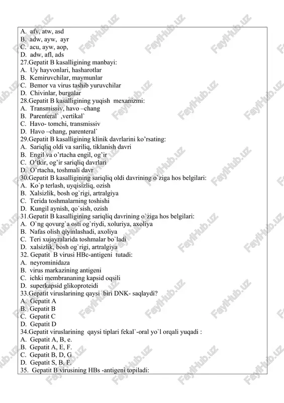 ning hbs -antigeni topiladi: a. qon zardobida b. qin suyuqligida c. gepatotsitlarda d. burun suyuqligida 36.gepatit b virusining maxsus profilaktikasida qullaniladigan vaktsina: a. tirik kul`tural virus vaktsinasi b. inaktivatsiyalangan kul`tural virus vaktsinasi c. rekombinant vaktsinalar d. kimiyoviy vaktsina 37. qaysi virus yuldosh orqali o`tishi mumkun: a. qizamiq virusi. b. gepatit v virusi. c. gripp virusi. d. paragripp virusi. 38.virusli gepatit b ning yashirin davrin ko`rsating: a. 30-180 kun b. 7-14 kun c. 15-45 kun d. 5-10 kun 39. genomi nuqsonli gepatit virusini toping. a. gepatit d virusi b. gepatit e virusi c. gepatit v virusi d. gepatit a virusi 40. gepatit a kasalligi patogenezi va epidemiyalogiyasining o’zgachaligi: a. infektsiya manbayi virus tashuvchi b. virusning ikkilamchi reproduktsiyasi gepototsitlarda yuz beradi, asosan 4-15 yoshdagi bolalarda kuzatiladi c. asosiy yuqish yo’li transmissiv d. virusning birlamchi reproduktsiyasi qonda yuz beradi 41. gepatit v virusi genomiga xos xususiyatlar: a. virion shakli ipsimon b. genomi ikki …