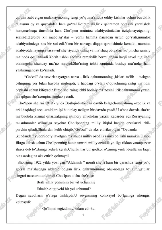haqida orzularini chil- parchin qiladi.shulardan kelib chiqib,”go‘zal” da aks ettirilayotgan “oydanda ,kundanda ” yuqori qo‘yilayotgan ma’shuqa milliy ozodlik ramzi bo‘lishi mumkin.ushbu fikrga kelish uchun cho‘lponning butun umrini milliy ozodlik yo‘liga tikkan vatanparvar shaxs deb to‘xtamga kelish kerak.chunki har bir ijodkor o‘zining yirik ideallarini faqat bir asardagina aks ettirib qolmaydi. shoirning 1922 yilda yozilgan “aldanish ” nomli she’ri ham bir qarashda tengi yo‘q go‘zal ma’shuqaga aldanib qolgan lirik qahramonning ohu-nolaga to‘la tuyg‘ulari singari taassurot qoldiradi.cho‘lpon o‘sha she’rida: besh yillik yonishim bir yil uchunmi? erkalab o‘tguvchi bir yel uchunmi? degan savollarni o‘rtaga tashlaydi.u sevgisining xomxayol bo‘lganiga ishongisi kelmaydi: qo‘limni tegizdim… odam edi-ku, ko‘zimda o‘ynagan bir nur edi-ku, sevgimda sog‘,tetik bardam edi-ku, bo‘ynimga qo‘l solgan bir xur edi-ku. e’tibor beraylik-lirik qahramon muhabbatini bag‘ishlagan nadir? u ”odam”,”bo‘yniga qo‘l solgan hur” edi.cho‘lpon lirik qahramoni bekorga “besh yillik yonishlar”ni eslayotgani yo‘q.oshiqqa bundan besh yil oldin 1917 yilda o‘z ma’shuqasiga-milliy ozodlikka qo‘l tekkizsa bo‘ladigan darajada real ko‘ringan.ko‘ramizki,ushbu …