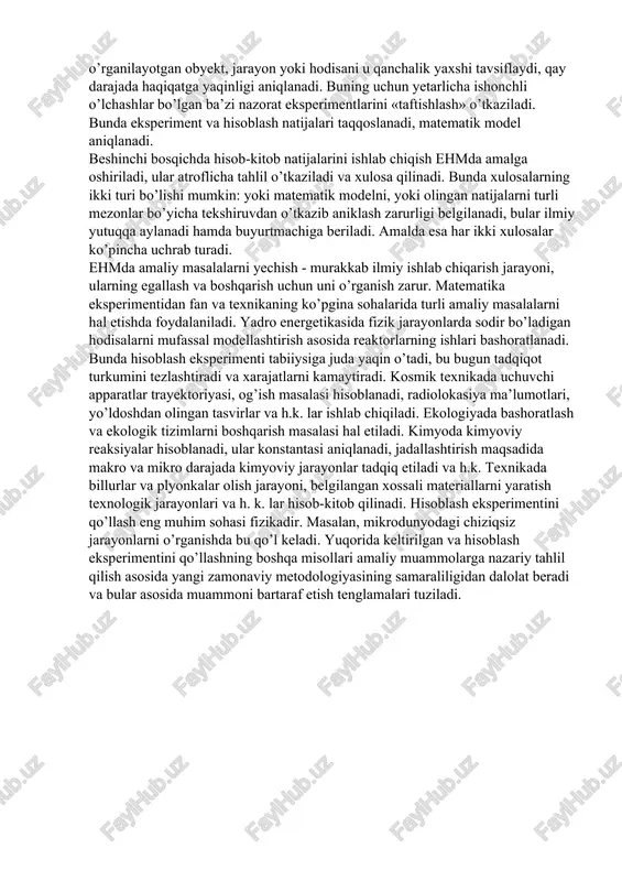 ichlargabo’linadi. birinchi bosqichda tadqiq etilayotgan obyektning matema-tik modeli yaratiladi, u qoidaga ko’ra differensial yoki in-tegrodifferensial tenglamalar ko’rinishida bo’ladi. matematik modelni tuzish qo’pincha u yoki bu fan (fizika, kimyo, biologiya, tibbiyot, iqtisodiyot va h.k.) sohalarining mutaxassislari tomonidan bajariladi. matematiklar yuzaga kelgan matematik vazifalarni yechish imkonini baholaydilar va modelni boshlang’ich tadqiqotini o’tkazadilar: masala to’g’ri qo’yilganmi, u yechimga egami, u birginami va h.k. larni aniqlaydilar. ikkinchi bosqichda shakllantirilgan matematik masala yoki aytish mumkinki, hisoblash algoritmlik hisoblash usuli ishlab chiqiladi. u algebraik tenglamalar xalqalari majmuidan iborat bo’ladi, shular bo’yicha hisoblash olib boriladi va bu formulalarni qo’llash muntazamligini belgilovchi mantiqiy sharoit yuzaga keltiriladi. shuni ta’kidlash joizki, ayni bir matematik masalani hal qilish uchun ko’plab hisoblash algoritmlari - yaxshi va yomonlari ishlab chiqiladi. shuning uchun algoritmni samarali hisoblashni ishlab chiqish zarurati yuzaga keladi, buning uchun raqamli hisoblash nazariyasidan foydalaniladi. uchinchi bosqichda ishlab chiqilgan xisoblash algoritmini ehmda bajarish profammasi tuziladi. to’rtinchi bosqich hisoblash eksperimentini bajarish bilan bog’liq. …
