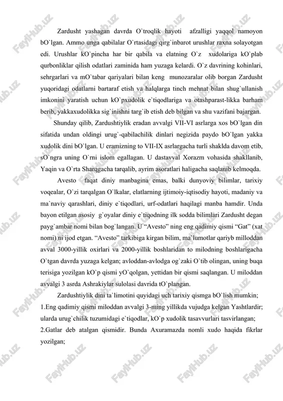 mi saqlangan. u miloddan avvalgi 3 asrda ashrakiylar sulolasi davrida to`plangan. zardushtiylik dini ta`limotini quyidagi uch tarixiy qismga bo`lish mumkin; 1.eng qadimiy qismi miloddan avvalgi 3-ming yillikda vujudga kelgan yashtlardir; ularda urug`chilik tuzumidagi e`tiqodlar, ko`p xudolik tasavvurlari tasvirlangan; 2.gatlar deb atalgan qismidir. bunda axuramazda nomli xudo haqida fikrlar yozilgan; 3.qadimiy ko`pxudolilik va keyingi yakkaxudolik g`oyalari orasidagi kurash sharoitlarida eramizdan avvalgi v asrda har ikkisini kelishtirgan mazdahiylik dini shakllangan. “avesto” bu dinning oxirgi va asosiy qismini bayon etgan. shoh vishtasia farmoniga binoan “zardusht 1200 bobdan iborat pandnomasi “avesto”ni oltin taxtachalarga yozib, shohning otashkadasiga topshirgan” deb yozgandi firdavsiy. keyinchalik bu “kitob” 12 ming buqa terisiga bitilgan, makedoniyalik iskandar zulqarnayn sharq ulamolari bir qismini zabt etganda uning nodir nusxasini elladaga eltib, kerakli joylarini tarjima qildirgan, qolganini yondirgan”. “avesto” yuqorida aytilganidek, eng qadimiy yakka xudochilikka asoslangan dinning birinchi muqaddas kitobigina bo`lib qolmay hozirgacha, e`tiborli tarixiy manba va madaniyat yodgorligi hisoblanadi. unda dastlabki oddiy ijtimoiy-falsafiy …