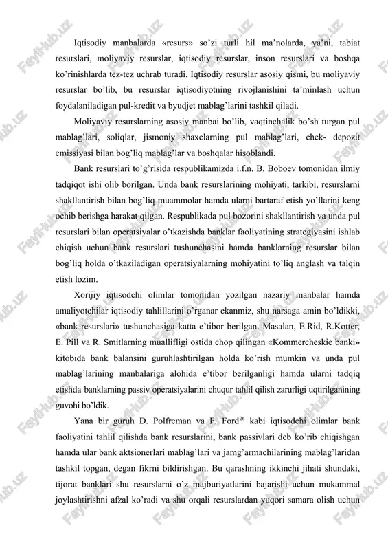 krni bildirishgan. bu qarashning ikkinchi jihati shundaki, tijorat banklari shu resurslarni o’z majburiyatlarini bajarishi uchun mukammal joylashtirishni afzal ko’radi va shu orqali resurslardan yuqori samara olish uchun qattiq kredit siyosatini olib boradi, hamda tijorat banklarining faoliyati mijozlari oldida olgan majburiyatlarini bajarishga qaratilgan bo’ladi. shundan kelib chiqib, «bank resurslari» nafaqat qarz majburiyatlari yoki egalik huquqini olish uchun mablag’ jalb qilish, balki bank uchun daromad keltiradigan zahira va imkoniyat hamdir. bizning fikrimizcha, bank passivlari bank resurslarini tashkil qilish manbai bo’lib, ularning hajmi bir necha omillarga bog’liq: -banklarning o’z mablag’lari hisobidan amalga oshiriladigan faoliyati; -pul-kredit siyosatini boshqarish sohasidagi markaziy bankning siyosati; -bankning jalb qilingan mablag’lari va ularning tarkibi; -tijorat banki tomonidan markaziy bankka o’tkaziladigan majburiy zahira miqdori; -boshqa passivlar. iqtisodiy manbalarda va bank mablag’larining shakllanishi bo’yicha olib borilgan tadqiqotlarda «bank resurslari», «kredit resurslari», «depozit resurslari», «bank passivlari» kabi tushunchalarni uchratishimiz mumkin va bu tushunchalarga mualliflar o’zlarining turlicha ta’riflari orqali izoh berganlarining shohidi bo’lamiz. …