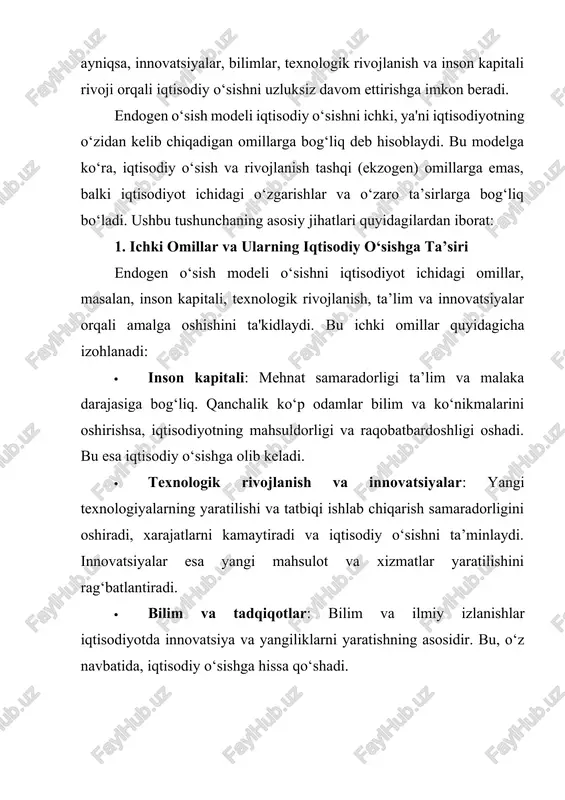 cha, ayniqsa, innovatsiyalar, bilimlar, texnologik rivojlanish va inson kapitali rivoji orqali iqtisodiy o‘sishni uzluksiz davom ettirishga imkon beradi. endogen o‘sish modeli iqtisodiy o‘sishni ichki omillar, ya'ni iqtisodiyotning o‘zidagi jarayonlar va resurslarga bog‘liq holda shakllanishi va rivojlanishini ta'kidlaydi. endogen o‘sish nazariyasining asosiy g‘oyasi shundaki, o‘sish nafaqat tashqi omillar yoki sharoitlarga, balki mamlakat ichidagi iqtisodiy, texnologik va ijtimoiy imkoniyatlarga tayanadi. bu nazariyaga ko‘ra, iqtisodiy o‘sishni barqaror davom ettirish uchun quyidagi ichki omillar alohida ahamiyatga ega: texnologik rivojlanish va innovatsiyalar endogen o‘sish modelida texnologiya iqtisodiy o‘sishning muhim ichki omili sifatida qaraladi. texnologik rivojlanish ishlab chiqarish samaradorligini oshiradi va ishlab chiqarish xarajatlarini kamaytiradi. texnologiya o‘zgarishi va yangilanishi iqtisodiyotda yangi mahsulot va xizmatlarni yaratish imkonini beradi. bu jarayonda davlat va xususiy sektor tomonidan ilmiy tadqiqotlar va rivojlanish loyihalariga sarmoya kiritilishi texnologiyaning barqaror o‘sishiga olib keladi. innovatsiyalar: innovatsiyalar yangi mahsulotlar va texnologiyalarni joriy qilish orqali raqobatni oshiradi. bu jarayon ishchi kuchi samaradorligini oshiradi va o‘sishni qo‘llab-quvvatlaydi. …