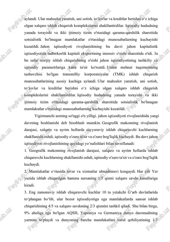 r o'rtasidagi munosabatlarning kuchayishi kuzatildi. yigirmanchi asrning so'nggi o'n yilligi. jahon iqtisodiyoti rivojlanishida yangi davrning boshlanishi deb hisoblash mumkin. geografik makonning rivojlanish darajasi, xalqaro va ayrim hollarda sayyoraviy ishlab chiqaruvchi kuchlarning shakllanishi oshdi, iqtisodiy o'zaro ta'sir va o'zaro bog'liqlik kuchaydi. bu davr jahon iqtisodiyoti rivojlanishining quyidagi yo‘nalishlari bilan tavsiflanadi: 1. geografik makonning rivojlanish darajasi, xalqaro va ayrim hollarda ishlab chiqaruvchi kuchlarning shakllanishi oshdi, iqtisodiy o'zaro ta'sir va o'zaro bog'liqlik kuchaydi. 2. mamlakatlar o‘rtasida tovar va xizmatlar almashinuvi kengaydi. har yili yer yuzida ishlab chiqarilgan hamma narsaning 1/5 qismi xalqaro savdo kanallariga kiradi. 3. eng zamonaviy ishlab chiqaruvchi kuchlar 10 ta yetakchi gʻarb davlatlarida toʻplangan boʻlib, ular bozor iqtisodiyotiga ega mamlakatlarda sanoat ishlab chiqarishining 4/5 va xalqaro savdoning 2/3 qismini tashkil qiladi. shu bilan birga, 9% aholiga ega bo'lgan aqsh, yaponiya va germaniya dunyo daromadining yarmini to'playdi va dunyoning barcha mamlakatlari xarid qobiliyatining 1/3 qismidan ko'prog'iga ega. bu davlatlarning jahon xo‘jalik …