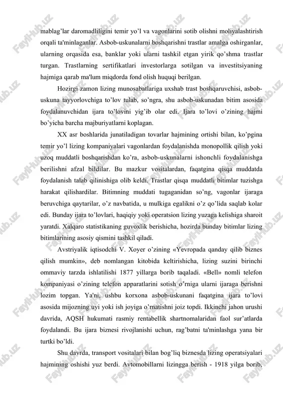 qilinishiga olib keldi. trastlar qisqa muddatli bitimlar tuzishga harakat qilishardilar. bitimning muddati tugaganidan so’ng, vagonlar ijaraga beruvchiga qaytarilar, o’z navbatida, u mulkiga egalikni o’z qo’lida saqlab kolar edi. bunday ijara to’lovlari, haqiqiy yoki operatsion lizing yuzaga kelishiga sharoit yaratdi. xalqaro statistikaning guvoxlik berishicha, hozirda bunday bitimlar lizing bitimlarining asosiy qismini tashkil qiladi. avstriyalik iqtisodchi v. xoyer o’zining «yevropada qanday qilib biznes qilish mumkin», deb nomlangan kitobida keltirishicha, lizing suzini birinchi ommaviy tarzda ishlatilishi 1877 yillarga borib taqaladi. «bell» nomli telefon kompaniyasi o’zining telefon apparatlarini sotish o’rniga ularni ijaraga berishni lozim topgan. ya'ni, ushbu korxona asbob-uskunani faqatgina ijara to’lovi asosida mijozning uyi yoki ish joyiga o’rnatishni joiz topdi. ikkinchi jahon urushi davrida, aqsh hukumati rasmiy rentabellik shartnomalaridan faol sur’atlarda foydalandi. bu ijara biznesi rivojlanishi uchun, rag’batni ta'minlashga yana bir turtki bo’ldi. shu davrda, transport vositalari bilan bog’liq biznesda lizing operatsiyalari hajmining oshishi yuz berdi. avtomobillarni lizingga berish - 1918 yilga borib, …