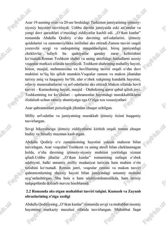 r ,,o‘tkan kunlar” romanining nafaqat o‘zbek adabiyoti, balki umumiy milliy madaniyat tarixida ham muhim o‘rin tutishini ko‘rsatadi. roman janri, voqealar zamini va makon tasviri qahramonlarning shaxsiy hayoti bilan jamiyatdagi umumiy muhitni uyg‘unlashtirgan. shu bois u ham adabiyotshunoslikda, ham tarixiy tadqiqotlarda dolzarb mavzu hisoblanadi. 2.2 romanda aks etgan muhabbat tasviri talqini. kumush va zaynab obrazlarining o'ziga xosligi abdulla qodiriyning ,,o‘tkan kunlar” romanida sevgi va muhabbat insoniy hayotning markaziy masalasi sifatida tasvirlangan. muhabbat faqat hissiyot darajasida emas, balki ijtimoiy, axloqiy va madaniy muammolar bilan bog‘liq holda yoritilgan. asarda sevgi qahramonlar hayotini harakatga keltiruvchi asosiy kuch sifatida namoyon bo‘ladi.otabek va kumushning sevgi hikoyasi roman voqealarining asosiy dramatik chizig‘ini tashkil etadi. ularning muhabbati ijobiy, pokiza va samimiy bo‘lib, bu munosabat quyidagi xususiyatlar bilan ajralib turadi. otabek va kumush bir-birlariga mehr va sadoqat bilan bog‘langan. bu ularning hissiyotlarining tozaligini ko‘rsatadi.kumushning otabekka bo‘lgan ishonchi va fidoyiligi sevgi sadoqati timsoli sifatida gavdalanadi.otabek va kumushning sevgisi jamiyatdagi urf-odatlar …