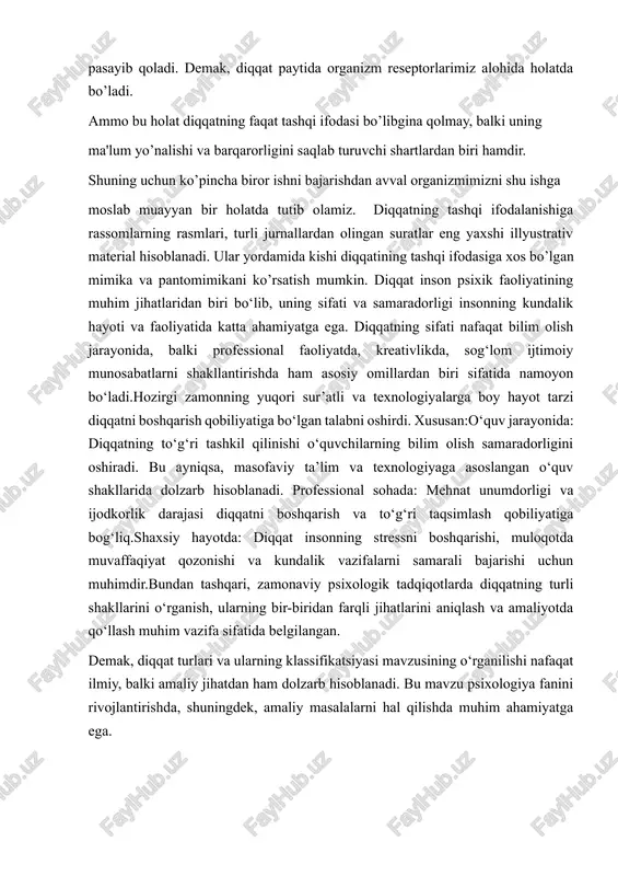 blanadi. bu mavzu psixologiya fanini rivojlantirishda, shuningdek, amaliy masalalarni hal qilishda muhim ahamiyatga ega. i bob. diqqat tushunchasiga ta'rif 1.1.diqqat tushunchasi va uning psixologik asoslari diqqat — bu inson psixikasining muhim jihatlaridan biri bo‘lib, atrofdagi obyektlar yoki ichki fikrlarga qaratilgan ongning yo‘nalganligi va konsentratsiyasini ifodalaydi. bu tushuncha psixologiyada ongning faol holati sifatida izohlanadi va sezgilarning aniq bir obyekti yoki hodisasiga e’tiborni jamlash jarayoni sifatida qaraladi. diqqatning asosiy vazifasi — inson ongini bir vaqtning o‘zida mavjud bo‘lgan turli ma’lumotlar oqimidan kerakli ma’lumotlarni ajratib olishga yordam berishdir. shunday qilib, diqqat informatsiyani qabul qilish va qayta ishlash jarayonida filtrlovchi mexanizm sifatida ishlaydi.diqqatning asosiy xususiyatlari:1. yo‘nalganlik: diqqatning bir obyekt yoki hodisaga qaratilishi. bu inson ongining ma’lum bir maqsadga yoki jarayonga yo‘naltirilganligini bildiradi. 2. barqarorlik: diqqatning ma’lum bir obyektga uzoq vaqt davomida qaratilishi.3.jamlovchanlik: ongning bir obyektga to‘liq qaratilishi, boshqa omillarni e’tibordan chetda qoldirish.4. kenglik: bir vaqtning o‘zida bir necha obyekt yoki hodisalarga e’tibor qaratish imkoniyati.5. …