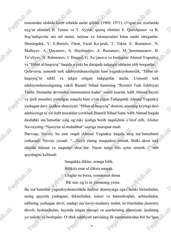 nasoyim ul-muhabbat” asariga murojaat etadi. darvoqe, navoiy bu asar orqali ahmad yugnakiy haqida aniq ma’lumotlarni yetkazadi. navoiy yozadi: “…xeyli elning muqtadosi ermish. balki aksar turk ulusida hikmat va nuqtalari shoe’dur. nazm tariqi bila aytur ermish…” deb quyidagini keltiradi: sungakka iliktur, eranga bilik, biliksiz eran ul iliksiz sungak. uluglar ne bersa, yemasmen dema ilik sun, og‘iz ur yemasang yema. bu ma’lumotlar yugnakiyshunoslikda muhim ahamiyatga ega.chunki birinchidan, uning qayerda yashagani, ikkinchidan, ustozi va hamsaboqlari, uchinchidan, adibning yashagan davri, undagi ma’naviy-madaniy muhit, to‘rtinchidan jismoniy ahvoli, beshinchidan, hayotda tutgan mavqei va asarlarining ahamiyati, ijodining yo‘nalishi va boshqalar. o‘zbek adabiyoti tarixining ilk namunalaridan biri bo‘lgan ahmad yugnakiyning “hibat ul-haqoyiq” dostoni tahlil etilgan barcha manbalar, o‘quv adabiyotlarida undagi boblar miqdori bilan bog‘liq muammo tilga olinadi: tug‘a ko‘rmas erdi adibning ko‘zi, tuzattim bu o‘n to‘rt bob ichra so‘zi. dostonning kotib tomonidan o‘n to‘rt bob qilib ko‘chirilganligi yoki tuzilganligi ta’kidlangan. biroq, qator olimlar, xususan, n.mallaev, q.mahmudov, r.vohidovlarning fikricha, …
