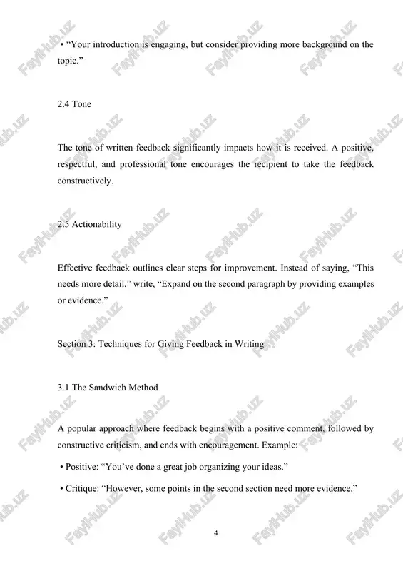 ceive constructive criticism on their work. section 2: elements of effective written feedback 2.1 clarity clear feedback eliminates ambiguity. use simple language and avoid technical jargon unless necessary. 2.2 constructiveness feedback should aim to improve the recipient’s performance. avoid focusing solely on flaws—highlight areas for growth and suggest actionable steps. 2.3 specificity general comments like “good job” or “needs improvement” are insufficient. instead, be specific: • “your introduction is engaging, but consider providing more background on the topic.” 2.4 tone the tone of written feedback significantly impacts how it is received. a positive, respectful, and professional tone encourages the recipient to take the feedback constructively. 2.5 actionability effective feedback outlines clear steps for improvement. instead of saying, “this needs more detail,” write, “expand on the second paragraph by providing examples or evidence.” section 3: techniques for giving feedback in writing 3.1 the sandwich method a popular approach where feedback begins …