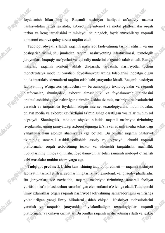 ajribasini optimallashtirishga yo‘naltirilgan tizimdir. ushbu tizimda, nashriyot mahsulotlarini yaratish va tarqatishda foydalaniladigan internet texnologiyalari, mobil ilovalar, onlayn media va axborot xavfsizligini ta’minlashga qaratilgan vositalar muhim rol o‘ynaydi. shuningdek, tadqiqot obyekti sifatida raqamli nashriyot tizimining rivojlanishi, uning jamiyatdagi axborot oqimiga ta’siri va raqamli media sohasidagi yangiliklar ham alohida ahamiyatga ega bo‘ladi. bu omillar raqamli nashriyot tizimining samarali tashkil etilishida asosiy rol o‘ynaydi, chunki raqamli platformalar orqali axborotning tezkor va ishonchli tarqatilishi, mualliflik huquqlarining himoya qilinishi, foydalanuvchilar bilan samarali muloqot o‘rnatish kabi masalalar muhim ahamiyatga ega. tadqiqot predmeti. ushbu kurs ishining tadqiqot predmeti — raqamli nashriyot faoliyatini tashkil etish jarayonlarining tashkiliy, texnologik va iqtisodiy jihatlaridir. bu jarayonlar, o‘z navbatida, raqamli nashriyot tizimining samarali faoliyat yuritishini ta’minlash uchun zarur bo‘lgan elementlarni o‘z ichiga oladi. tadqiqotchi ilmiy izlanishlar orqali raqamli nashriyot faoliyatining samaradorligini oshirishga yo‘naltirilgan yangi ilmiy bilimlarni ishlab chiqadi. nashriyot mahsulotlarini yaratish va tarqatish jarayonida foydalaniladigan texnologiyalar, raqamli platformalar va onlayn xizmatlar. bu …