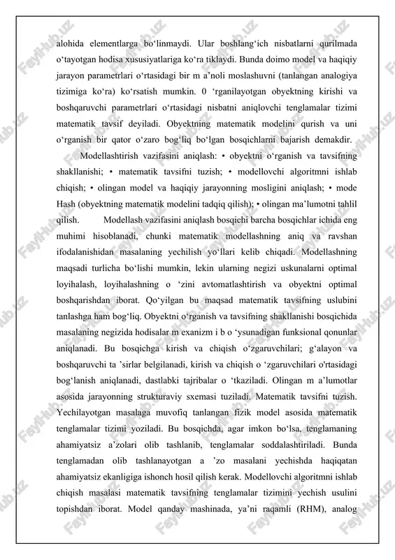 agan matematik modellar chiziqli modellar bilan almashtiriladi. aniqlik biroz yo‘qolishiga qaramay, chiziqli modellar sodda va mukammal usullar bo'yicha tahlil qilishga imkon beradi. chiziqli boim agan matematik modellarni chiziqli modelga taqribiy almashtirish amali to ‘g ‘ri chiziqqa keltirish deyiladi. agar ravon o ‘zgarayotgan egri chiziq shaklidagi grafik statik tavsif mavjud boisa, grafik to‘g‘ri chiziqqa keltirish usulidan foydalanish mumkin. buning mohiyati statik tavsifning ish tarm ogini obyektning berilgan ish rejimi nuqtasidagi boshlangich statik tavsifiga urinma to‘g‘ri chiziq bilan almashtirishdan iborat. elementlarning matematik tavsifi elementlarning matematik tavsifi ularning o‘lchamlari, tuzilishi, kimyoviy va fizik xossalarini hisoblash va tahlil qilish uchun ishlatiladi. elementlar, masalan, atomlar, molekulalar yoki boshqa tabiiy yoki sun’iy moddalarga oid birliklar bo‘lishi mumkin. matematik tavsif orqali ularning kimyoviy reaksiyalarini, energiya o‘zgarishini va boshqa jarayonlarni aniqroq tushunish mumkin. · diskret elementlar — bu aniq bir birliklar (masalan, atomlar, molekulalar, elementar zarrachalar) bo‘lib, ular sonli va o‘lchovli xususiyatlar bilan tavsiflanadi. · uzluksiz elementlar esa …