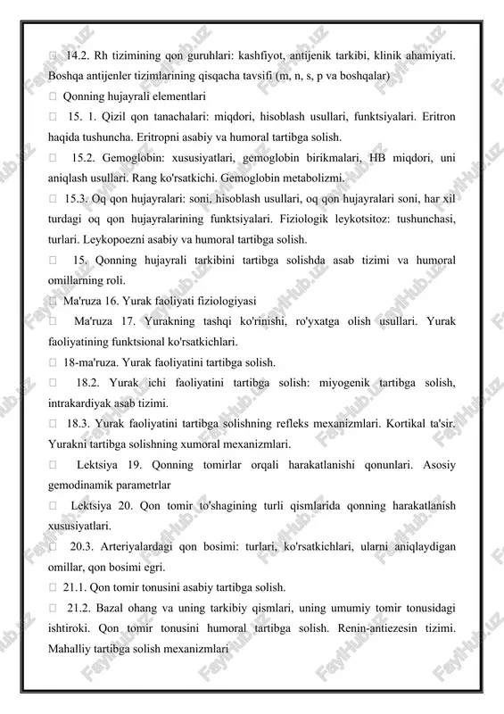 turdagi oq qon hujayralarining funktsiyalari. fiziologik leykotsitoz: tushunchasi, turlari. leykopoezni asabiy va humoral tartibga solish.  15. qonning hujayrali tarkibini tartibga solishda asab tizimi va humoral omillarning roli.  ma'ruza 16. yurak faoliyati fiziologiyasi  ma'ruza 17. yurakning tashqi ko'rinishi, ro'yxatga olish usullari. yurak faoliyatining funktsional ko'rsatkichlari.  18-ma'ruza. yurak faoliyatini tartibga solish.  18.2. yurak ichi faoliyatini tartibga solish: miyogenik tartibga solish, intrakardiyak asab tizimi.  18.3. yurak faoliyatini tartibga solishning refleks mexanizmlari. kortikal ta'sir. yurakni tartibga solishning xumoral mexanizmlari.  lektsiya 19. qonning tomirlar orqali harakatlanishi qonunlari. asosiy gemodinamik parametrlar  lektsiya 20. qon tomir to'shagining turli qismlarida qonning harakatlanish xususiyatlari.  20.3. arteriyalardagi qon bosimi: turlari, ko'rsatkichlari, ularni aniqlaydigan omillar, qon bosimi egri.  21.1. qon tomir tonusini asabiy tartibga solish.  21.2. bazal ohang va uning tarkibiy qismlari, uning umumiy tomir tonusidagi ishtiroki. qon tomir tonusini humoral tartibga solish. renin-antiezesin tizimi. mahalliy tartibga solish mexanizmlari  …