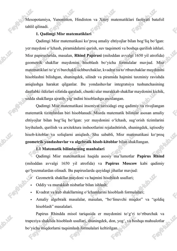 iloddan avvalgi 1650 yil atrofida) va papirus moscow kabi qadimiy qo‘lyozmalardan olinadi. bu papiruslarda quyidagi jihatlar mavjud: · geometrik shakllar maydoni va hajmini hisoblash usullari; · oddiy va murakkab nisbatlar bilan ishlash; · kvadrat va kub shakllarning o‘lchamlarini hisoblash formulalari; · amaliy algebraik masalalar, masalan, “bo‘linuvchi miqdor” va “qoldiq hisoblash” masalalari. papirus rhindda misol tariqasida er maydonini to‘g‘ri to‘rtburchak va trapeziya shaklida hisoblash usullari, shuningdek, don, yog‘, va boshqa mahsulotlar bo‘yicha miqdorlarni taqsimlash formulalari keltirilgan. 1.2 geometrik yondashuvlar qadimgi misr matematiklari maydon va hajmni topishda geometrik yondashuvlarga tayanishgan. masalan: · to‘g‘ri to‘rtburchaklar va kvadratlar: maydonni aniqlash uchun tomonlarni ko‘paytirish usuli ishlatilgan. · trapeziya va uchburchaklar: maydonni topish uchun taxminiy formulalar qo‘llangan, bu esa integral hisoblashning dastlabki shakllarini eslatadi. · kub va silindr hajmi: ularni hisoblash uchun arximeddan oldin oddiy formulalar mavjud bo‘lgan, masalan, kub hajmi = tomoni³, silindr hajmi ≈ π × r² × h, bu yerda πning qadimgi misr …