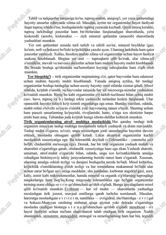 da o'tsa, boshqalariniki tuproq yuzasida kechadi. qayd etmoq kerakki, tuproq tarkibidagi jonzotlar ham bir-birlaridan farqlanadigan sharoitlarda, ya'ni kisiorodli (aerob), kislorodsiz — zich mineral qatlamlar (anaerob) sharoitlarda yashashlari mumkin. yer osti qatlamlari orasida turli tarkib va sifetli suvlar, mineral boyliklar (gaz, ko'mir, neft va hokazo) bo'lishi ko'pchilikka yaxshi ayon. ularning tarkibida ham qator jonzotlar yashaydi. xullas, litosfera muhiti xilma-xil organizmlar uchun hayot faoliyat makoni hisoblanadi. birgina yer usti — tuproqlarni olib ko'rsak, ular xilma-xil o'simliklar, mevali va mevasiz daraxtlar uchun ham muhim hayotiy muhit hisoblanadi. bu borada boshqa qo'shimcha ma'lumotlarni keyingi saboqlardan ham o'qib olish mumkin. yer bioqobig'i -- tirik organizmlar majmuining o'zi, qator hayvonlar ham odamzot uchun muhim hayotiy muhit hisoblanadi. yanada aniqroq aytilsa, bir turdagi organizmlar boshqa turdagilar uchun asosiy hayotiy omil sifatida xizmat qiladi. misol sifatida, ko'plab o'simlik va hayvonlar tanasida har xil microorga-nizmlar yashashini ko'rsatish mumkin. biroq bu kabi organizmlar o'z tarkib-tuzilmasi bilan ochiq muhit (suv, havo, …
