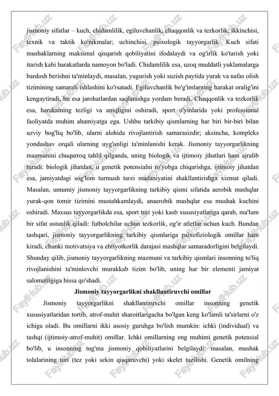 i. masalan, umumiy jismoniy tayyorgarlikning tarkibiy qismi sifatida aerobik mashqlar yurak-qon tomir tizimini mustahkamlaydi, anaerobik mashqlar esa mushak kuchini oshiradi. maxsus tayyorgarlikda esa, sport turi yoki kasb xususiyatlariga qarab, ma'lum bir sifat ustunlik qiladi: futbolchilar uchun tezkorlik, og'ir atletlar uchun kuch. bundan tashqari, jismoniy tayyorgarlikning tarkibiy qismlariga psixofiziologik omillar ham kiradi, chunki motivatsiya va ehtiyotkorlik darajasi mashqlar samaradorligini belgilaydi. shunday qilib, jismoniy tayyorgarlikning mazmuni va tarkibiy qismlari insonning to'liq rivojlanishini ta'minlovchi murakkab tizim bo'lib, uning har bir elementi jamiyat salomatligiga hissa qo'shadi. jismoniy tayyorgarlikni shakllantiruvchi omillar jismoniy tayyorgarlikni shakllantiruvchi omillar insonning genetik xususiyatlaridan tortib, atrof-muhit sharoitlarigacha bo'lgan keng ko'lamli ta'sirlarni o'z ichiga oladi. bu omillarni ikki asosiy guruhga bo'lish mumkin: ichki (individual) va tashqi (ijtimoiy-atrof-muhit) omillar. ichki omillarning eng muhimi genetik potensial bo'lib, u insonning tug'ma jismoniy qobiliyatlarini belgilaydi: masalan, mushak tolalarining turi (tez yoki sekin qisqaruvchi) yoki skelet tuzilishi. genetik omilning ta'sirini chuqur tahlil qilganda, u jismoniy tayyorgarlikning asosiy …