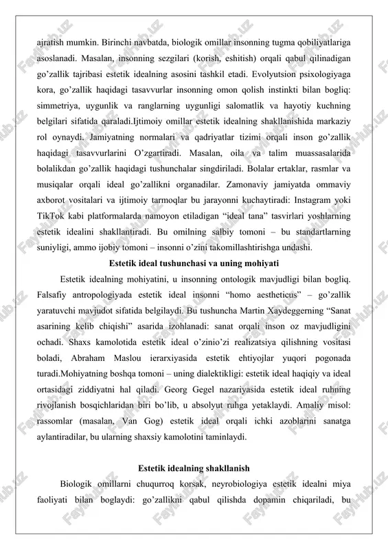 lar bu jarayonni kuchaytiradi: instagram yoki tiktok kabi platformalarda namoyon etiladigan “ideal tana” tasvirlari yoshlarning estetik idealini shakllantiradi. bu omilning salbiy tomoni – bu standartlarning suniyligi, ammo ijobiy tomoni – insonni o’zini takomillashtirishga undashi. estetik ideal tushunchasi va uning mohiyati estetik idealning mohiyatini, u insonning ontologik mavjudligi bilan bogliq. falsafiy antropologiyada estetik ideal insonni “homo aestheticus” – go’zallik yaratuvchi mavjudot sifatida belgilaydi. bu tushuncha martin xaydeggerning “sanat asarining kelib chiqishi” asarida izohlanadi: sanat orqali inson oz mavjudligini ochadi. shaxs kamolotida estetik ideal o’zinio’zi realizatsiya qilishning vositasi boladi, abraham maslou ierarxiyasida estetik ehtiyojlar yuqori pogonada turadi.mohiyatning boshqa tomoni – uning dialektikligi: estetik ideal haqiqiy va ideal ortasidagi ziddiyatni hal qiladi. georg gegel nazariyasida estetik ideal ruhning rivojlanish bosqichlaridan biri bo’lib, u absolyut ruhga yetaklaydi. amaliy misol: rassomlar (masalan, van gog) estetik ideal orqali ichki azoblarini sanatga aylantiradilar, bu ularning shaxsiy kamolotini taminlaydi. estetik idealning shakllanish biologik omillarni chuqurroq korsak, neyrobiologiya estetik …