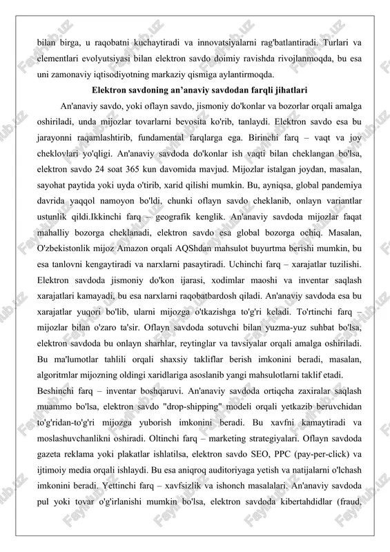 an'anaviy savdoda mijozlar faqat mahalliy bozorga cheklanadi, elektron savdo esa global bozorga ochiq. masalan, o'zbekistonlik mijoz amazon orqali aqshdan mahsulot buyurtma berishi mumkin, bu esa tanlovni kengaytiradi va narxlarni pasaytiradi. uchinchi farq – xarajatlar tuzilishi. elektron savdoda jismoniy do'kon ijarasi, xodimlar maoshi va inventar saqlash xarajatlari kamayadi, bu esa narxlarni raqobatbardosh qiladi. an'anaviy savdoda esa bu xarajatlar yuqori bo'lib, ularni mijozga o'tkazishga to'g'ri keladi. to'rtinchi farq – mijozlar bilan o'zaro ta'sir. oflayn savdoda sotuvchi bilan yuzma-yuz suhbat bo'lsa, elektron savdoda bu onlayn sharhlar, reytinglar va tavsiyalar orqali amalga oshiriladi. bu ma'lumotlar tahlili orqali shaxsiy takliflar berish imkonini beradi, masalan, algoritmlar mijozning oldingi xaridlariga asoslanib yangi mahsulotlarni taklif etadi. beshinchi farq – inventar boshqaruvi. an'anaviy savdoda ortiqcha zaxiralar saqlash muammo bo'lsa, elektron savdo "drop-shipping" modeli orqali yetkazib beruvchidan to'g'ridan-to'g'ri mijozga yuborish imkonini beradi. bu xavfni kamaytiradi va moslashuvchanlikni oshiradi. oltinchi farq – marketing strategiyalari. oflayn savdoda gazeta reklama yoki plakatlar ishlatilsa, …