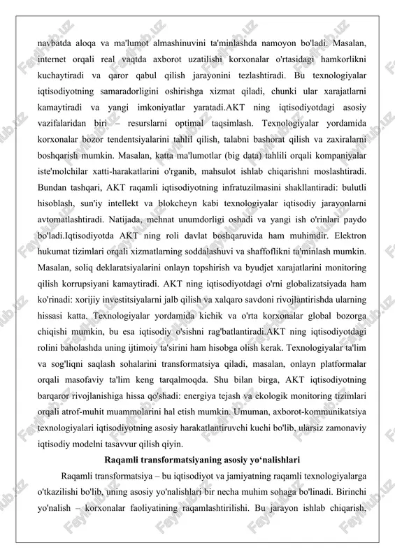 oshadi va yangi ish o'rinlari paydo bo'ladi.iqtisodiyotda akt ning roli davlat boshqaruvida ham muhimdir. elektron hukumat tizimlari orqali xizmatlarning soddalashuvi va shaffoflikni ta'minlash mumkin. masalan, soliq deklaratsiyalarini onlayn topshirish va byudjet xarajatlarini monitoring qilish korrupsiyani kamaytiradi. akt ning iqtisodiyotdagi o'rni globalizatsiyada ham ko'rinadi: xorijiy investitsiyalarni jalb qilish va xalqaro savdoni rivojlantirishda ularning hissasi katta. texnologiyalar yordamida kichik va o'rta korxonalar global bozorga chiqishi mumkin, bu esa iqtisodiy o'sishni rag'batlantiradi.akt ning iqtisodiyotdagi rolini baholashda uning ijtimoiy ta'sirini ham hisobga olish kerak. texnologiyalar ta'lim va sog'liqni saqlash sohalarini transformatsiya qiladi, masalan, onlayn platformalar orqali masofaviy ta'lim keng tarqalmoqda. shu bilan birga, akt iqtisodiyotning barqaror rivojlanishiga hissa qo'shadi: energiya tejash va ekologik monitoring tizimlari orqali atrof-muhit muammolarini hal etish mumkin. umuman, axborot-kommunikatsiya texnologiyalari iqtisodiyotning asosiy harakatlantiruvchi kuchi bo'lib, ularsiz zamonaviy iqtisodiy modelni tasavvur qilish qiyin. raqamli transformatsiyaning asosiy yo‘nalishlari raqamli transformatsiya – bu iqtisodiyot va jamiyatning raqamli texnologiyalarga o'tkazilishi bo'lib, uning asosiy yo'nalishlari …