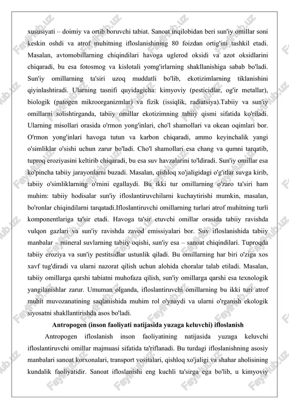 ladi. cho'l shamollari esa chang va qumni tarqatib, tuproq eroziyasini keltirib chiqaradi, bu esa suv havzalarini to'ldiradi. sun'iy omillar esa ko'pincha tabiiy jarayonlarni buzadi. masalan, qishloq xo'jaligidagi o'g'itlar suvga kirib, tabiiy o'simliklarning o'rnini egallaydi. bu ikki tur omillarning o'zaro ta'siri ham muhim: tabiiy hodisalar sun'iy ifloslantiruvchilarni kuchaytirishi mumkin, masalan, bo'ronlar chiqindilarni tarqatadi.ifloslantiruvchi omillarning turlari atrof muhitning turli komponentlariga ta'sir etadi. havoga ta'sir etuvchi omillar orasida tabiiy ravishda vulqon gazlari va sun'iy ravishda zavod emissiyalari bor. suv ifloslanishida tabiiy manbalar – mineral suvlarning tabiiy oqishi, sun'iy esa – sanoat chiqindilari. tuproqda tabiiy eroziya va sun'iy pestitsidlar ustunlik qiladi. bu omillarning har biri o'ziga xos xavf tug'diradi va ularni nazorat qilish uchun alohida choralar talab etiladi. masalan, tabiiy omillarga qarshi tabiatni muhofaza qilish, sun'iy omillarga qarshi esa texnologik yangilanishlar zarur. umuman olganda, ifloslantiruvchi omillarning bu ikki turi atrof muhit muvozanatining saqlanishida muhim rol o'ynaydi va ularni o'rganish ekologik siyosatni shakllantirishda asos bo'ladi. …