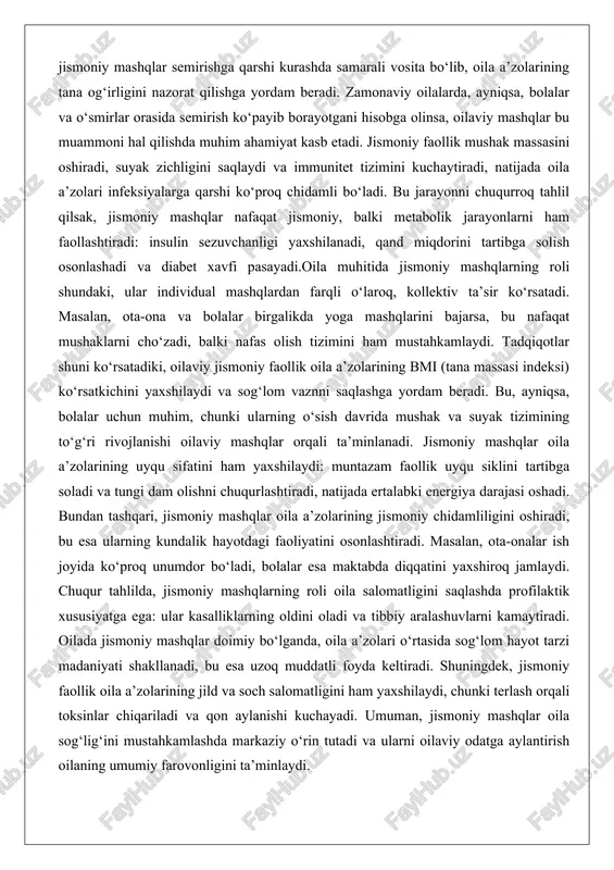 li o‘laroq, kollektiv ta’sir ko‘rsatadi. masalan, ota-ona va bolalar birgalikda yoga mashqlarini bajarsa, bu nafaqat mushaklarni cho‘zadi, balki nafas olish tizimini ham mustahkamlaydi. tadqiqotlar shuni ko‘rsatadiki, oilaviy jismoniy faollik oila a’zolarining bmi (tana massasi indeksi) ko‘rsatkichini yaxshilaydi va sog‘lom vaznni saqlashga yordam beradi. bu, ayniqsa, bolalar uchun muhim, chunki ularning o‘sish davrida mushak va suyak tizimining to‘g‘ri rivojlanishi oilaviy mashqlar orqali ta’minlanadi. jismoniy mashqlar oila a’zolarining uyqu sifatini ham yaxshilaydi: muntazam faollik uyqu siklini tartibga soladi va tungi dam olishni chuqurlashtiradi, natijada ertalabki energiya darajasi oshadi. bundan tashqari, jismoniy mashqlar oila a’zolarining jismoniy chidamliligini oshiradi, bu esa ularning kundalik hayotdagi faoliyatini osonlashtiradi. masalan, ota-onalar ish joyida ko‘proq unumdor bo‘ladi, bolalar esa maktabda diqqatini yaxshiroq jamlaydi. chuqur tahlilda, jismoniy mashqlarning roli oila salomatligini saqlashda profilaktik xususiyatga ega: ular kasalliklarning oldini oladi va tibbiy aralashuvlarni kamaytiradi. oilada jismoniy mashqlar doimiy bo‘lganda, oila a’zolari o‘rtasida sog‘lom hayot tarzi madaniyati shakllanadi, bu esa uzoq …