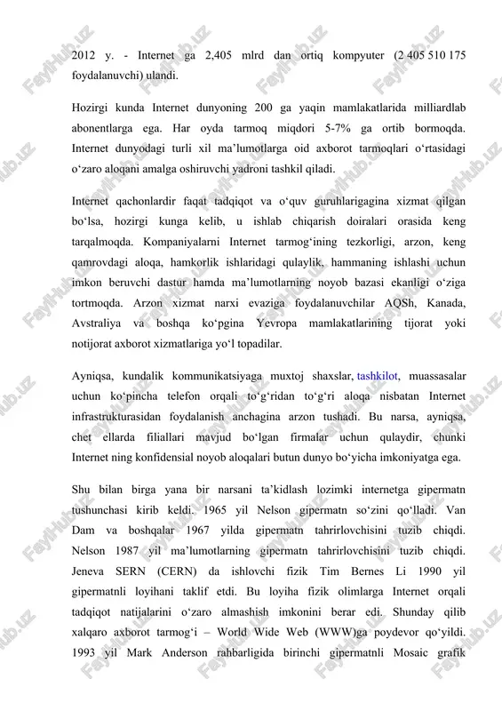 ormoqda. elektron usulda chop etilgan yangi-yangi jurnallar paydo bo‘lmoqda. internet dan asosan 7 yo‘nalishda foydalaniladi: 1) e-mail – elektron aloqa (pochta) 2) chat - intraktiv suxbatlar (irc tarmok yoki e-mail) 3) ma’lumotlarni www (world wide web) yoki gopher yordamida izlash. 4) ma’lumotlar bilan almashish usenet 5) dasturlarni uzokdan boshkarish 6) interaktiv uyinlar. 90- yillar internet da xizmat tarmoqlari tashkil qilingan davr bo‘ldi. 1990 yili bill xilan, elan emtidj va piter deych archie programmasini ishlab chiqishdi. 1991 yili bryuster kaale wais programmasini tuzdi, minnesota universitetida pol lindner va mark mak-kayl tomonidan gopher programmasi tuzildi. 1992 yilda nevada shtati universitetida yaratilgan veronica sistemasi ishga tushirildi va shu sababli tarmoqdagi kompyuterlar soni milliondan oshib ketadi. ammo internet ning 90-yillardagi rivojlanishiga asosiy sabab world wide web (butun dunyo tarmog‘i) ning tuzilishi bo‘ldi. uni birinchi nusxasini 1990 yilining noyabrida cern (yevropa atomni tekshirish markazi) xodimi tim berns-li yaratdi, lekin 1992 yilgachi ishga tushi-rilmadi. 1993 yilda …