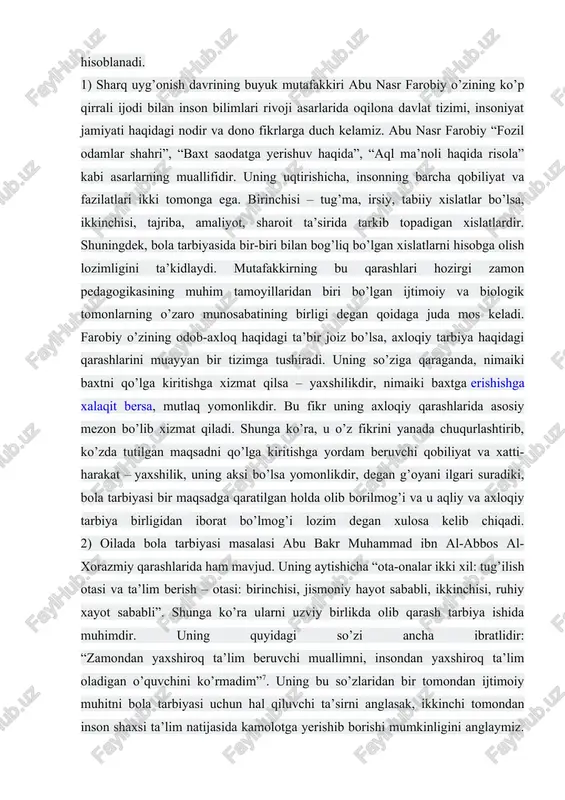 z muhammad allayhissalomning hayotlik chog’larida aytgan so’zlari, qilgan ishlari, yo’l-yo’riqlari, pand-nasihatlari uning hadislari va sunnatlari hisoblanib, islom ta’limotida qur’oni karimdan keyin ikkinchi manba hisoblanadi. 1) sharq uyg’onish davrining buyuk mutafakkiri abu nasr farobiy o’zining ko’p qirrali ijodi bilan inson bilimlari rivoji asarlarida oqilona davlat tizimi, insoniyat jamiyati haqidagi nodir va dono fikrlarga duch kelamiz. abu nasr farobiy “fozil odamlar shahri”, “baxt saodatga yerishuv haqida”, “aql ma’noli haqida risola” kabi asarlarning muallifidir. uning uqtirishicha, insonning barcha qobiliyat va fazilatlari ikki tomonga ega. birinchisi – tug’ma, irsiy, tabiiy xislatlar bo’lsa, ikkinchisi, tajriba, amaliyot, sharoit ta’sirida tarkib topadigan xislatlardir. shuningdek, bola tarbiyasida bir-biri bilan bog’liq bo’lgan xislatlarni hisobga olish lozimligini ta’kidlaydi. mutafakkirning bu qarashlari hozirgi zamon pedagogikasining muhim tamoyillaridan biri bo’lgan ijtimoiy va biologik tomonlarning o’zaro munosabatining birligi degan qoidaga juda mos keladi. farobiy o’zining odob-axloq haqidagi ta’bir joiz bo’lsa, axloqiy tarbiya haqidagi qarashlarini muayyan bir tizimga tushiradi. uning so’ziga qaraganda, nimaiki baxtni …