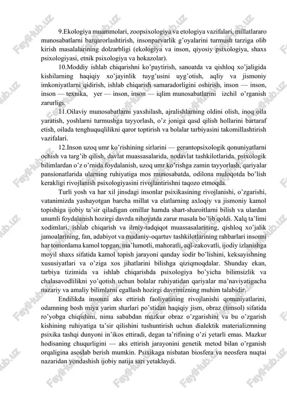 ining rivojlanishi jarayonida o’rganish zarurligi. 2.umuminsoniy, umumpsixik qonuniyatlar turli yoshdagi odamlar xatti-harakatini, psixik xususiyatlarini va bolalarning o’sishiga biror faoliyatning ta’sirini aniqlash uchun yetarli emasligini e’tirof etish. 3.rivojlanish psixologiyasi insonning (tug’ilganidan umrining oxirigacha) kamoloti uchun metodologik va nazariy ahamiyatga ega ekanligi tan olingani. 4.turli yoshdagi odamlar (maktabgacha yoshdagi bolalar, maktab o’quvchilari, o’rta va oliy o’quv yurtlarining talabalari, ishchilar, xodimlar, qariyalar har xil psixologik xususiyatlarga ega ekanligi sababli tarbiya, ishlab chiqarish, ijtimoiy-ta’minot muassasalari, mehribonlik uylari, koloniyalar, yordamchi maktablar, internatlar, psixonevrologik dispanserlar, qariyalar uylari, shifoxonalar va boshqalar)ning xodimlarida extiyojlar ortib borayotgani. 5.tibbiyot fani va uning tarmoqlari rivojlanishi, psixiatriya, psixonevrologiya, psixogigiyena, sangigiyena, bolalar va kattalar patologiyasi, neyroxirurgiya, genetika, oliy nerv faoliyati va hokazolar bo’yicha kompleks tadqiqotlarning vujudga kelishi, psixologiya, biologiya, medisina, sosiologiya fanlarining hamkorligida ilmiy tadqiqot ishlari olib borilishi, ya’ni integrasiyaning amalga oshishi. 6.yuridik (huquqshunoslik) psixologiyasi va uning sohalari ijtimoiy hayotimizda sezilarli o’rin egallayotgani hamda yoshlar o’rtasida qonunbuzarlikning davom etayotgani (sud ishi psixologiyasi, kriminal …
