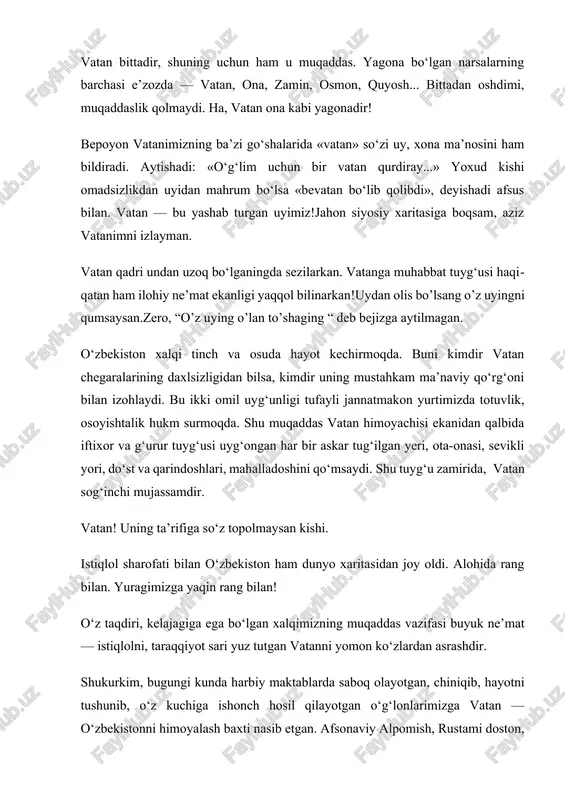 i, taraqqiyot sari yuz tutgan vatanni yomon ko‘zlardan asrashdir. shukurkim, bugungi kunda harbiy maktablarda saboq olayotgan, chiniqib, hayotni tushunib, o‘z kuchiga ishonch hosil qilayotgan o‘g‘lonlarimizga vatan — o‘zbekistonni himoyalash baxti nasib etgan. afsonaviy alpomish, rustami doston, zabardast farhodlar vorisi — yoshlarimiz davlatning ishonchli qalqoniga aylanganidan boshimizni baland ko‘taramiz. bir necha daqiqalik avtomobil yo‘li, sanoqli daqiqalar... bir vaqtlar taqdir taqozosi bilan yoki sho‘ro davrining qattol siyosatidan qochib, vatanidan ayro tushganlar xayolga keladi. mamlakatimiz istiqlolga erishgach, xorijdagi vatandoshlarimizga ona diyor tuprog‘ini tavof aylash baxti nasib etdi. — osmoni musaffo o‘zbekistonning hayotbaxsh havosidan nafas olib, baxtiyor umrguzaronlik qilayotgan, shu diyorning gullab-yashnashiga hissa qo‘shayotgan bunyodkor xalqning hayotiga ko‘z tegmasin, — degan edi. beixtiyor o‘yga tolaman, o‘z tug‘ilgan yurtingda yashash qanday baxt! vatanni dildan so‘ygan odam uchun vatandin ortiq baxt yo‘q. mening vatanim – mening onam. dunyoda undan go‘zal yo‘q. dunyoda undan halol yo‘q, undan kechiruvchan yo‘q, undan mehribon yo‘q. u nima qilsang ham kechiradi. …