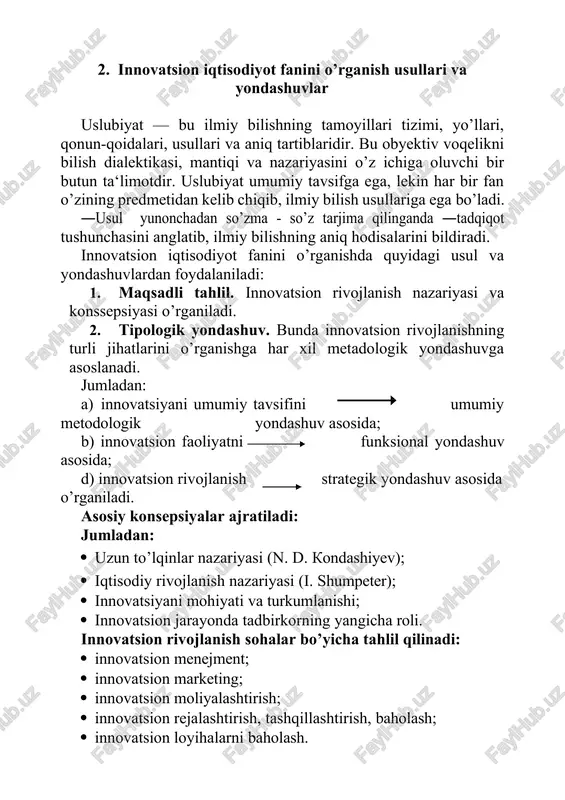 antiqi va nazariyasini o’z ichiga oluvchi bir butun ta‘limotdir. uslubiyat umumiy tavsifga ega, lekin har bir fan o’zining predmetidan kelib chiqib, ilmiy bilish usullariga ega bo’ladi. ―usul yunonchadan so’zma - so’z tarjima qilinganda ―tadqiqot tushunchasini anglatib, ilmiy bilishning aniq hodisalarini bildiradi. innovatsion iqtisodiyot fanini o’rganishda quyidagi usul va yondashuvlardan foydalaniladi: 1. maqsadli tahlil. innovatsion rivojlanish nazariyasi va konssepsiyasi o’rganiladi. 2. tipologik yondashuv. bunda innovatsion rivojlanishning turli jihatlarini o’rganishga har xil metadologik yondashuvga asoslanadi. jumladan: a) innovatsiyani umumiy tavsifini umumiy metodologik yondashuv asosida; b) innovatsion faoliyatni funksional yondashuv asosida; d) innovatsion rivojlanish strategik yondashuv asosida o’rganiladi. asosiy konsepsiyalar ajratiladi: jumladan: · uzun to’lqinlar nazariyasi (n. d. kondashiyev); · iqtisodiy rivojlanish nazariyasi (i. shumpeter); · innovatsiyani mohiyati va turkumlanishi; · innovatsion jarayonda tadbirkorning yangicha roli. innovatsion rivojlanish sohalar bo’yicha tahlil qilinadi: · innovatsion menejment; · innovatsion marketing; · innovatsion moliyalashtirish; · innovatsion rejalashtirish, tashqillashtirish, baholash; · innovatsion loyihalarni baholash. innovatsion rivojlanishni milliy …