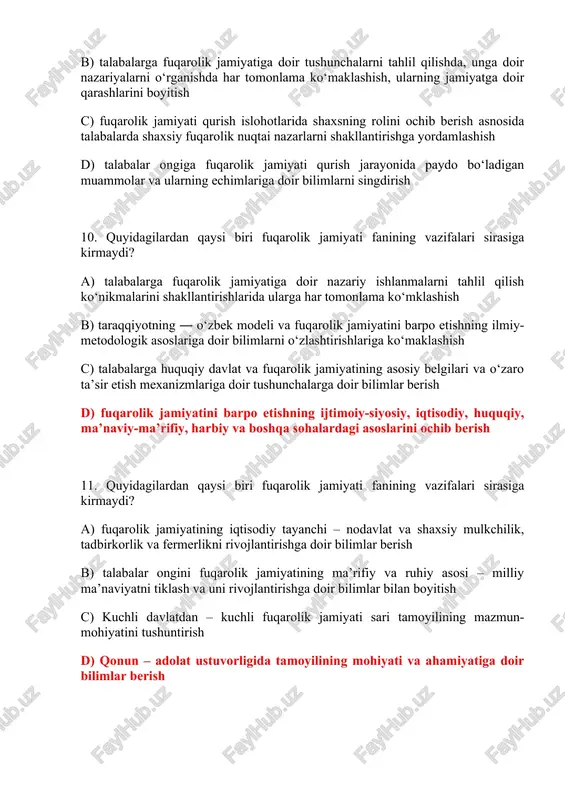 berish d) siyosiy, iqtisodiy, ijtimoiy va boshqa sohalarni erkinlashtirish islohotlarini fuqarolik jamiyatini rivojlantirishdagi ahamiyatini ochib berish 13. quyidagilardan qaysi biri fuqarolik jamiyati fanining vazifalari sirasiga kirmaydi? a) jamiyatda fuqarolar manfaatlari muvozanatini ta’minlash masalasi haqida tushunchalar berish b) fuqarolik jamiyatini rivojlantirishda siyosiy partiyalarning o‘rni va ahamiyatini ko‘rsatib berish c) nodavlat notijorat tashkilotlarining fuqarolik jamiyati instituti sifatidagi o‘rnini ochib berish d) ommaviy axborot vositalarini erkinlashtirishga doir bilimlar bermaslik 14. quyidagilardan qaysi biri fuqarolik jamiyati fanining vazifalari sirasiga kirmaydi? a) fuqarolarning o‘zini o‘zi boshqarish organlari faoliyatini yoritib berish va talabalarni ushbu organlar faoliyatini nazorat qilishni ta’minlash b) jamoatchilik nazorati va davlat organlari faoliyatining ochiqligini ta’minlanish masalalarini yoritish c) ijtimoiy sheriklik to‘g‘risida bilimlar berish va yoshlarda faol fuqarolik pozitsiyalarini shakllantirish mexanizmlariga doir bilimlar berish d) yuqoridagi barcha javoblar to‘g‘ri 15. fuqarolik jamiyati fanini o‘zlashtirish jarayonida amalga oshiriladigan masalalar doirasida talabalarda quyidagi qanday bilim, ko‘nikmalar shakllantirilmaydi? a) fuqarolik jamiyati to‘g‘risida nazariy bilimlar va ularning o‘zbekiston …