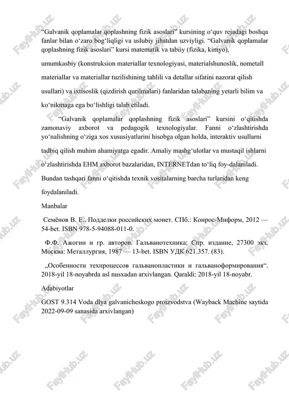 ikmaga ega bo‘lishligi talab etiladi. “galvanik qoplamalar qoplashning fizik asoslari” kursini o‘qitishda zamonaviy axborot va pedagogik texnologiyalar. fanni o‘zlashtirishda yo‘nalishning o‘ziga xos xususiyatlarini hisobga olgan holda, interaktiv usullarni tadbiq qilish muhim ahamiyatga egadir. amaliy mashg‘ulotlar va mustaqil ishlarni o‘zlashtirishda ehm axborot bazalaridan, internetdan to‘liq foy-dalaniladi. bundan tashqari fanni o‘qitishda texnik vositalarning barcha turlaridan keng foydalaniladi. manbalar semyonov v. e.. poddelki rossiyskix monet. spb.: konros-mnform, 2012 — 54-bet. isbn 978-5-94088-011-0. f.f. ajogin i gr. avtorov. galvanotexnika; spr. izdanie, 27300 ekz, moskva: metallurgiya, 1987 — 13-bet. isbn udk 621.357. (83). „osobennosti texprotsessov galvanoplastiki i galvanoformirovaniya“. 2018-yil 18-noyabrda asl nusxadan arxivlangan. qaraldi: 2018-yil 18-noyabr. adabiyotlar gost 9.314 voda dlya galvanicheskogo proizvodstva (wayback machine saytida 2022-09-09 sanasida arxivlangan)