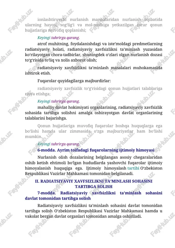 ga ega bo‘lishi hamda ular zimmasida o‘zga majburiyatlar ham bo‘lishi mumkin. keyingi tahrirga qarang. 6-modda. ayrim toifadagi fuqarolarning ijtimoiy himoyasi nurlanish olish dozalarining belgilangan asosiy chegaralaridan oshib ketish ehtimoli bo‘lgan hududlarda yashovchi fuqarolar ijtimoiy himoyalanish huquqiga ega. ijtimoiy himoyalash tartibi o‘zbekiston respublikasi vazirlar mahkamasi tomonidan belgilanadi. ii. radiatsiyaviy xavfsizlikni ta’minlash sohasini tartibga solish 7-modda. radiatsiyaviy xavfsizlikni ta’minlash sohasini davlat tomonidan tartibga solish radiatsiyaviy xavfsizlikni ta’minlash sohasini davlat tomonidan tartibga solish o‘zbekiston respublikasi vazirlar mahkamasi hamda u vakolat bergan davlat organlari tomonidan amalga oshiriladi. radiatsiyaviy xavfsizlikni ta’minlash sohasini davlat tomonidan tartibga solish quyidagilardan iborat bo‘ladi: radiatsiyaviy xavfsizlikka doir talablarga rioya etilishini davlat tomonidan nazorat qilish va tekshirish; oldingi tahrirga qarang. ionlashtiruvchi nurlanish manbalari muomalasi sohasidagi faoliyatni litsenziyalash; (7-moddaning ikkinchi qismi uchinchi xatboshisi o‘zbekiston respublikasining 2013-yil 30-apreldagi o‘rq-352-sonli qonuni tahririda — o‘r qht, 2013-y., 18-son, 233-modda) qishloq xo‘jaligi, oziq-ovqat mahsulotlarini, yemlarni, ichimlik va texnik suvlarni, qurilish materiallarini va ulardan tayyorlangan buyumlarni radiatsiyaviy …