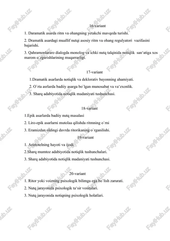 arda badiiy asarga bo` lgan munosabat va va‘zxonlik. 2. nutqiy muomala shakllari. 3. imo-ishora nima? 39-variant 1.ritor va auditoriya orasidagi psixologik ta‘sir jarayoni. 2. badiiy asarni o`qish, qabul qilish va estetik o`zlashtirishning nazariy kriteriyalari. 3. ritorikaning adabiyot bilan bevosita bog`liqligi, unda badiiy adabiyotga xos poetik uslub va badiiy san‘at shakllarining izchil qo`llanilishi. 40-variant 1. ritorikada adabiyotdagi kabi obrazli tafakkurning yetakchi ekanligi. 2. epik asarlarda badiiy nutq masalasi. 3. dramatik asarlarda notiqlik va deklorativ bayonning ahamiyati. 41-variant 1. sharq adabiyotida notiqlik madaniyati tushunchasi. 2. qadim yunon ritorika fanining bevosita epos va daramalar tahlil asosida shakllanganligi. 3. ritorika (nutq va mutolaa madaniyati) fanining predmeti. maqsadi va vazifalari. 42-variant 1. nutqiy muomala shakllari. 2. notiqlikning turlari va tarkibi. 3. sharq mumtoz adabiyotida notiqlik tushunchalari. 43-variant 1. eramizdan oldingi davrda ritorikaning o`rganilishi. 2. jumla va so`zning psixologik ta‘sir kuchiga ega bo`lishi. 3. ijtimoiy - siyosiy nutq, akademik nutq. 44-variant 1.ritorika fanining maqsadi. 2. nutq …