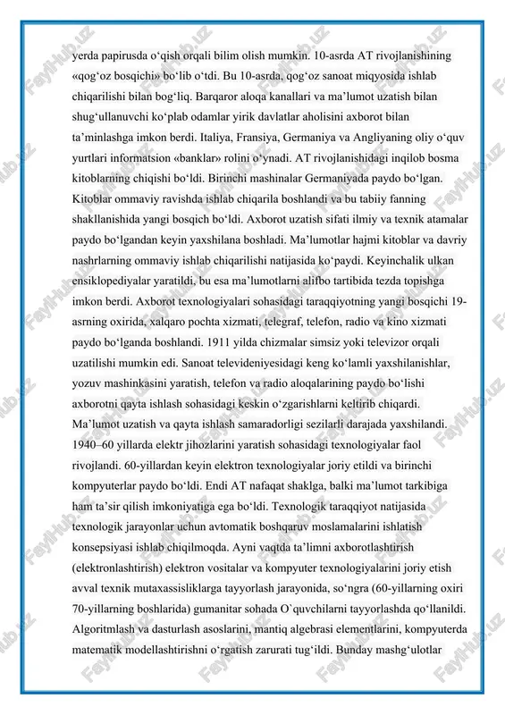 ayta ishlash sohasidagi keskin o‘zgarishlarni keltirib chiqardi. ma’lumot uzatish va qayta ishlash samaradorligi sezilarli darajada yaxshilandi. 1940–60 yillarda elektr jihozlarini yaratish sohasidagi texnologiyalar faol rivojlandi. 60-yillardan keyin elektron texnologiyalar joriy etildi va birinchi kompyuterlar paydo bo‘ldi. endi at nafaqat shaklga, balki ma’lumot tarkibiga ham ta’sir qilish imkoniyatiga ega bo‘ldi. texnologik taraqqiyot natijasida texnologik jarayonlar uchun avtomatik boshqaruv moslamalarini ishlatish konsepsiyasi ishlab chiqilmoqda. ayni vaqtda ta’limni axborotlashtirish (elektronlashtirish) elektron vositalar va kompyuter texnologiyalarini joriy etish avval texnik mutaxassisliklarga tayyorlash jarayonida, so‘ngra (60-yillarning oxiri 70-yillarning boshlarida) gumanitar sohada o`quvchilarni tayyorlashda qo‘llanildi. algoritmlash va dasturlash asoslarini, mantiq algebrasi elementlarini, kompyuterda matematik modellashtirishni o‘rgatish zarurati tug‘ildi. bunday mashg‘ulotlar o`quvchilarning fikrlash algoritmik uslubini shakllantirishga, dasturlash tilini puxta egallashga, kompyuter ko‘nikmalarini rivojlantirishga olib keldi. ammo o‘rtacha foydalanuvchi uchun tushunarli bo‘lgan dasturiy vositalarning yetishmasligi gumanitar ta’lim sohasida kompyuter texnologiyalaridan keng foydalanishga yordam bermadi. 70-yillarning o‘rtalaridan 90-yillariga qadar kompyuter uskunalari ishlab chiqish rivojlandi. ishlab chiqarilgan modellar avvalgilariga qaraganda …