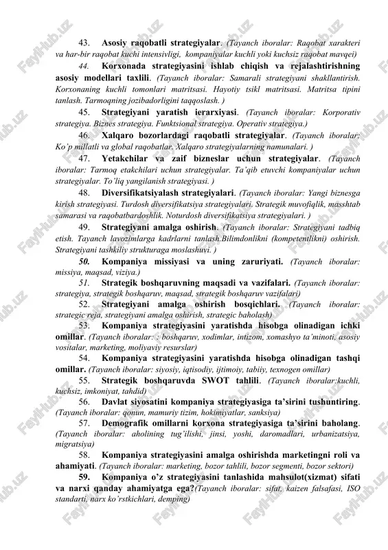 a strategik pozitsiyasini baxolash uslubi, amaldagi strategiya qay darajada samarali ? kompaniyaning kuchli va zaif tomonlari nimada?) 32. “strategik menejment” fanining predmeti va boshqaruv jarayoni.(“strategik menejment” fanining predmeti va boshqaruv jarayoni, “strategik menejment” predmeti, strategik boshqaruv jarayoni) 33. tarmoqdagi raqobat taxlili. (kompaniya raqobat mavqeining kuchli va zaif jixatlari, raqobat kurashida muvaffaqiyat va muvaffaqiyatsizlikning kalit omillari, soxa va raqobat taxlillarini umumlashtirish, tarmoq jozibadorligini baholash yo’llari). 34. strategik boshqaruvning asosiy elementlari. (tayanch iboralar: strategiya. strategik boshqaruv tushunchasi. strategik boshqaruv predmeti. strategik boshqaruv jarayoni.) 35. kompaniyani rivojlantirish strategiyalari, missiya va maqsadlari. (tayanch iboralar: kompaniya strategiya yo’nalishi. korxona missiyasi. korxonaning strategik maqsadlari. kompaniyaning strategik ko’rinishini (tasavvurini) va missiyasini yaratish. maqsadlarni aniqlash.) 36. strategiyani shakllantirish: korxona strategik tashqi muhiti tahlili. (tayanch iboralar: strategiyani shakllantirish bosqichlari. tashqi muhit tahlili. raqobatchilar haqida ma’lumotga ega bo’lishlik. ) 37. firma muhiti strategik tahlili. (tayanch iboralar: firma va uning turlari. firma ichki muhiti. ichki muhit strategiyasi. strategiyani tahlil qilish) 38. …