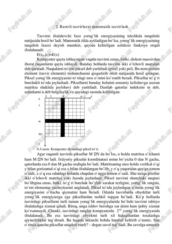 ida gapiring. 4. fan va fazo haqida tushuntiring. 5. kino sanoati haqida tushuntiring. 2. rastrli tasvirlarni matematik tasvirlash tasvirni ifodalovchi fazo yorug`lik energiyasining tekslikda tarqalishi natijasida hosil bo`ladi. matematik tilda aytiladigan bo`lsa, yorug`lik energiyasining tarqalish fazosi deyish mumkin, quyida keltirilgan uzluksiz funksiya orqali ifodalanadi: e(x1,x2)=e(x) kompyuter qayta ishlayotgan vaqtda tasvirni emas, balki, diskret massivdan iborat raqamlarni qayta ishlaydi. bunday hollarda tasvirni ikki o`lchovli nuqtalari deb qaraladi. nuqtalarni to`rini piksel deb yuritiladi (pixel yoki pel). bu nom picture element (tasvir elementi) tushunchasini qisqartirib olish natijasida hosil qilingan. piksel yorug`lik energiyasini to`rdagi mos o`rnini ko`rsatib beradi. piksellar to`g`ri burchakli to`rda joylashadi. piksellarni bunday holatini umumiy kelishuvga asosan matritsa shaklida joylshuvi deb yuritiladi. dastlab qatorlar indeksini m deb, ustunlarni n deb belgilaylik va quyidagi rasmda keltirilgan: 4.3-rasm. kompyuter ekranidagi piksel to`ri. agar raqamli tasvirda piksellar m n da bo`lsa, u holda matritsa o`lchami ham m n bo`ladi. ixtiyoriy pikselni koordinatasi ustun bo`yicha 0 …