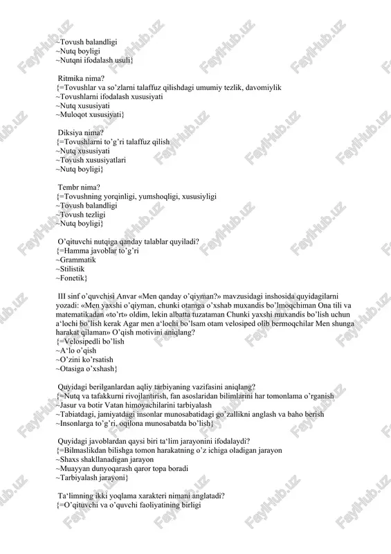 lar va so’zlarni talaffuz qilishdagi umumiy tezlik, davomiylik ~tovushlarni ifodalash xususiyati ~nutq xususiyati ~muloqot xususiyati} diksiya nima? {=tovushlarni to’g’ri talaffuz qilish ~nutq xususiyati ~tovush xususiyatlari ~nutq boyligi} tembr nima? {=tovushning yorqinligi, yumshoqligi, xususiyligi ~tovush balandligi ~tovush tezligi ~nutq boyligi} o’qituvchi nutqiga qanday talablar quyiladi? {=hamma javoblar to’g’ri ~grammatik ~stilistik ~fonetik} iii sinf o’quvchisi anvar «men qanday o’qiyman?» mavzusidagi inshosida quyidagilarni yozadi: «men yaxshi o’qiyman, chunki otamga o’xshab muxandis bo’lmoqchiman ona tili va matematikadan «to’rt» oldim, lekin albatta tuzataman chunki yaxshi muxandis bo’lish uchun a‘lochi bo’lish kerak agar men a‘lochi bo’lsam otam velosiped olib bermoqchilar men shunga harakat qilaman» o’qish motivini aniqlang? {=velosipedli bo’lish ~a‘lo o’qish ~o’zini ko’rsatish ~otasiga o’xshash} quyidagi berilganlardan aqliy tarbiyaning vazifasini aniqlang? {=nutq va tafakkurni rivojlantirish, fan asoslaridan bilimlarini har tomonlama o’rganish ~jasur va botir vatan himoyachilarini tarbiyalash ~tabiatdagi, jamiyatdagi insonlar munosabatidagi go’zallikni anglash va baho berish ~insonlarga to’g’ri, oqilona munosabatda bo’lish} quyidagi javoblardan qaysi biri ta‘lim …