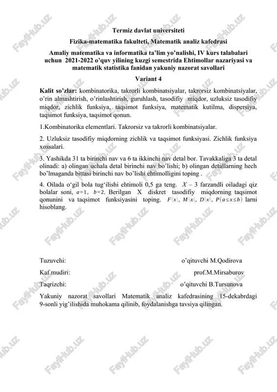 kafedrasi amaliy matematika va informatika ta’lim yo’nalishi, iv kurs talabalari uchun 2021-2022 o’quv yilining kuzgi semestrida ehtimollar nazariyasi va matematik statistika fanidan yakuniy nazorat savollari variant 5 kalit so’zlar: kombinatorika, o’rin almashtirish, o’rinlashtirish, guruhlash, tasodifiy hodisa, ehtimol, tasodifiy miqdor, matematik kutilma, dispersiya, taqsimot funksiya, taqsimot qonun. 1.takrorsiz: o’rin almashtirish, o’rinlashtirish va guruhlash; takrorli: o’rin almashtirish, o’rinlashtirish va guruhlash. 2. tasodifiy miqdorlarning sonli xarakteristikalari: matematik kutilma, dispersiya, o’rta kvadratik chetlanish va ularning xossalari. 3. sexda tayyorlanadigan detallar ikkita nazoratchi tomonidan tekshiriladi. detallning nazorat uchun birinchi nazoratchiga tushishi ehtimolligi 0,6 ga ikkinchi nazoratchiga tushishi 0,4 ga teng. yaroqli detalning birinchi nazoratchi tomonidan yaroqsiz deb topilishi ehtimolligi 0,06 ga, ikkinchi nazoratchi uchun esa 0,02 ga teng. yaroqsiz deb topilgan detallar tekshirilganda ular ichidan yaroqliligi chiqib qoldi. bu detalni birinchi nazoratchi tekshirganligi ehtimolligini toping. 4. merganning bitta otishda o‘qni nishonga tekkazishi ehtimoli 0,8 ga teng. u har bir tekkazgan o‘qi uchun 5 ochko oladi, …