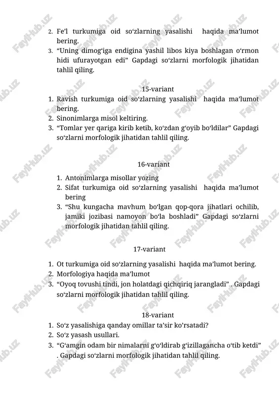 so‘zlarning yasalishi haqida ma’lumot bering. 2. leksema turlari 3. “nima qilibdi, o‘rniga yangisi tayinlanadi, bunisi yana ham so‘zamolroq chiqar” gapdagi so‘zlarni morfem va so‘z yasalish jihatidan tahlil qiling. 27-variant 1. so‘z yasash usullari 2. son so’z turkumi haqida ma’lumot bering 3. “qiyshiq yoqali oq ko‘ylak kiygan birinchi odam tashvishli ohangda so‘radi” gapdagi so‘zlarni morfologik jihatidan tahlil qiling. 28-variant 1. son so’z turkumi haqida ma’lumot bering 2. so’z ma’nolari, ichki va tashqi ma’no 3. “uning og‘zi hayratdan lang ochilib qoldi, ko‘zlari uzoqdan o‘tib ketayotgan manfur notanishga tushdi” gapdagi so‘zlarni morfologik jihatidan tahlil qiling. 29-variant 1. sifat turkumiga oid so‘zlarning yasalishi haqida ma’lumot bering. 2. sinonim, omonim, antonim 3. “endi yuqoriga ko‘tarilayotgan odamlar oqimi zinani tamoman ko‘mib yuborgan edi” gapdagi so‘zlarni morfologik jihatidan tahlil qiling. 30-variant 1. alohida olingan so’zlar 2. fe’l turkumiga oid so‘zlarning yasalishi haqida ma’lumot bering. 3. “uning dimog‘iga endigina yashil libos kiya boshlagan o‘rmon hidi ufurayotgan edi” gapdagi …