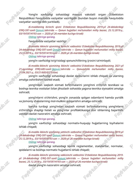 rini tasdiqlaydi. oldingi tahrirga qarang. o‘zbekiston respublikasi vazirlar mahkamasi qonunchilikka muvofiq boshqa vakolatlarni ham amalga oshirishi mumkin. (5-moddaning ikkinchi qismi o‘zbekiston respublikasining 2021-yil 21-apreldagi o‘rq-683-sonli qonuni tahririda — qonunchilik ma’lumotlari milliy bazasi, 21.04.2021-y., 03/21/683/0375-son) lexuz sharhi qo‘shimcha ma’lumot uchun qarang: “o‘zbekiston respublikasi vazirlar mahkamasi to‘g‘risida”gi qonun. 6-modda. yong‘in xavfsizligi sohasidagi maxsus vakolatli organning vakolatlari oldingi tahrirga qarang. yong‘in xavfsizligi sohasidagi maxsus vakolatli organ o‘zbekiston respublikasi favqulodda vaziyatlar vazirligidir (bundan buyon matnda favqulodda vaziyatlar vazirligi deb yuritiladi). (6-moddaning birinchi qismi o‘zbekiston respublikasining 2019-yil 24-dekabrdagi o‘rq-597-sonli qonuni tahririda — qonun hujjatlari ma’lumotlari milliy bazasi, 25.12.2019-y., 03/19/597/4193-son — 2020-yil 26-martdan kuchga kiradi) oldingi tahrirga qarang. favqulodda vaziyatlar vazirligi: (6-modda ikkinchi qismining birinchi xatboshisi o‘zbekiston respublikasining 2019-yil 24-dekabrdagi o‘rq-597-sonli qonuni tahririda — qonun hujjatlari ma’lumotlari milliy bazasi, 25.12.2019-y., 03/19/597/4193-son — 2020-yil 26-martdan kuchga kiradi) oldingi tahrirga qarang. yong‘in xavfsizligi to‘g‘risidagi qonunchilikning ijrosini ta’minlaydi; (6-modda ikkinchi qismining ikkinchi xatboshisi o‘zbekiston respublikasining 2021-yil 21-apreldagi o‘rq-683-sonli qonuni …